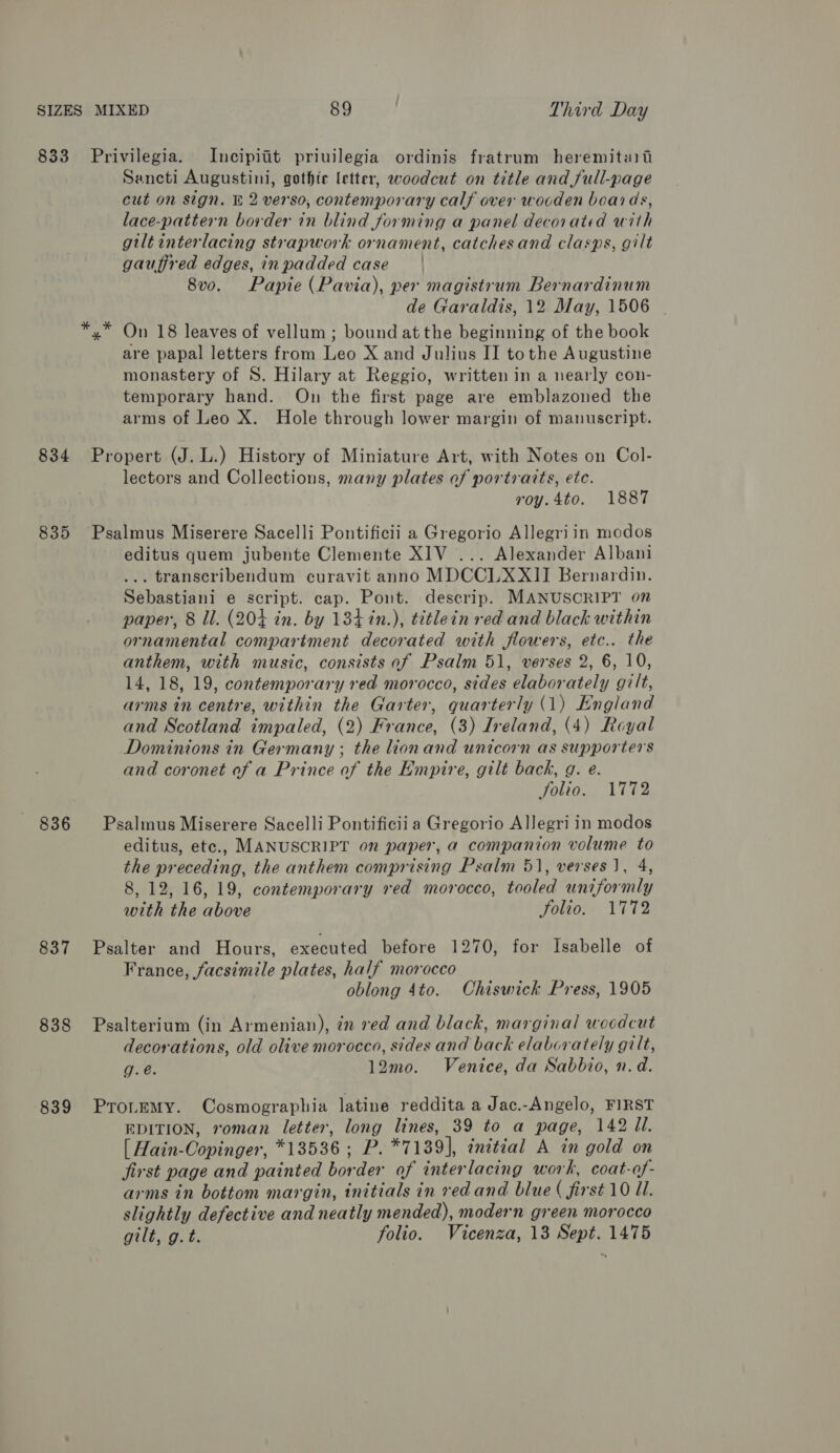 834 835 836 837 838 839 Sancti Augustini, gothic letter, woodcut on title and full-page cut on sign. &amp; 2 verso, contemporary calf over wooden boards, lace-pattern border in blind forming a panel decorated with giltinterlacing strapwork ornament, catchesand clasps, gilt gauffred edges, inpadded case | 8vo. Papie (Pavia), per magistrum Bernardinum de Garaldis, 12 May, 1506 On 18 leaves of vellum ; bound atthe beginning of the book are papal letters from Leo X and Julius II tothe Augustine monastery of S. Hilary at Reggio, written in a nearly con- temporary hand. On the first page are emblazoned the arms of Leo X. Hole through lower margin of manuscript. lectors and Collections, many plates of portraits, ete. roy.4to. 1887 editus quem jubente Clemente XIV ... Alexander Albani ... transcribendum curavit anno MDCCLXXII Bernardin. Sebastiani e script. cap. Pont. descrip. MANUSCRIPT on paper, 8 Il. (204 in. by 134 in.), tétlein red and black within ornamental compartment decorated with flowers, etc.. the anthem, with music, consists of Psalm 51, verses 2, 6, 10, 14, 18, 19, contemporary red morocco, sides elaborately gilt, arms in centre, within the Garter, quarterly (1) England and Scotland impaled, (2) France, (3) Ireland, (4) Royal Dominions in Germany ; the ionand unicorn as supporters and coronet of a Prince of the Empire, gilt back, g. e. folio. 1772 editus, etc., MANUSCRIPT on paper, a companion volume to the preceding, the anthem comprising Psalm 51, verses J, 4, 8, 12, 16, 19, contemporary red morocco, tooled uniformly with the above Folio. 1772 France, facsimile plates, half morocco oblong 4to. Chiswick Press, 1905 decorations, old olive morocco, sides and back elaborately gilt, g.é. 12mo. Venice, da Sabbio, n.d. EDITION, roman letter, long lines, 39 to a page, 142 Jl. [ Hain-Copinger, *13536; P. *7139], initial A in gold on first page and painted border of interlacing work, coat-of- arms in bottom margin, initials in red and blue ( first 10 Ul. slightly defective and neatly mended), modern green morocco gilt, g.t. folio. Vicenza, 13 Sept. 1475