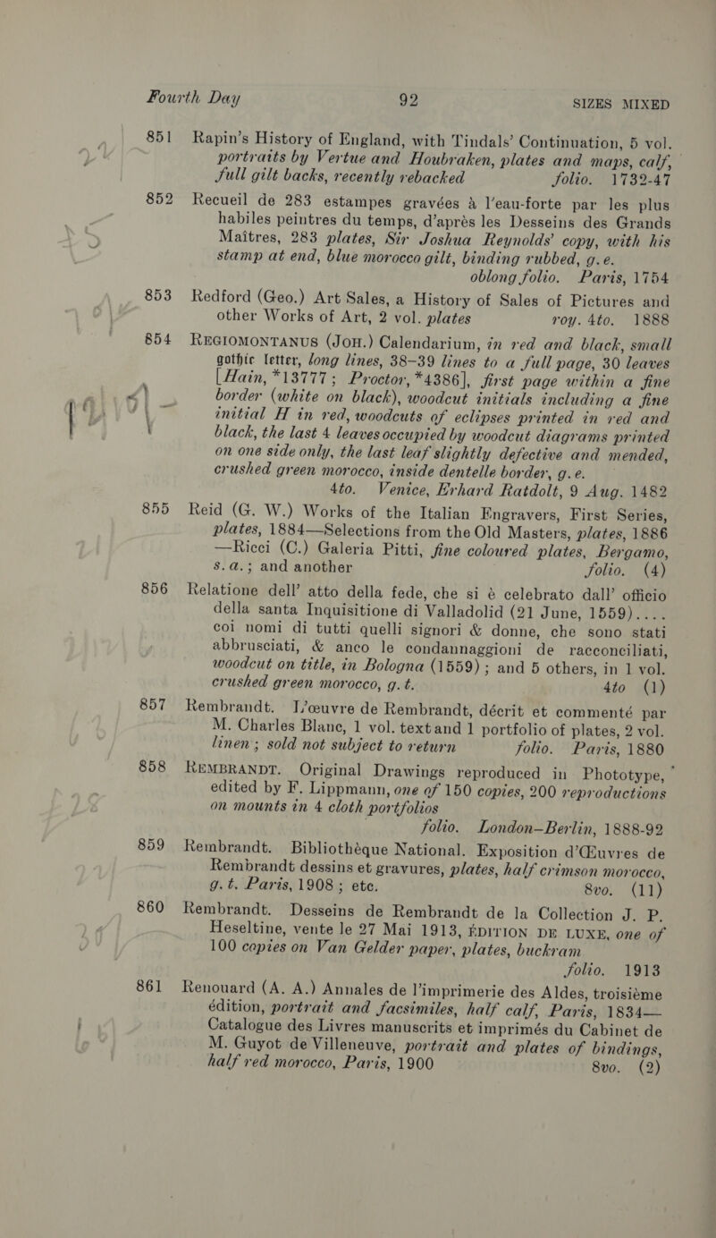 851 852 855 856 857 858 859 860 861 Rapin’s History of England, with Tindals’ Continuation, 5 vol. } portratts by Vertue and Houbraken, plates and maps, calf, Jull gilt backs, recently rebacked Solio. 1732-47 Recueil de 283 estampes gravées 2 l’eau-forte par les plus habiles peintres du temps, d’aprés les Desseins des Grands Maitres, 283 plates, Sir Joshua Reynolds’ copy, with his stamp at end, blue morocco gilt, binding rubbed, g.e. oblong folio. Paris, 1754 Redford (Geo.) Art Sales, a History of Sales of Pictures and other Works of Art, 2 vol. plates roy. 4to. 1888 REGIOMONTANUS (JoH.) Calendarium, n red and black, small gothic letter, dong lines, 38-39 lines to a full page, 30 leaves | Hain, *13777 ; Proctor, *4386], first page within a fine border (white on black), woodcut initials including a fine initial H in red, woodcuts of eclipses printed in ved and black, the last 4 leaves occupied by woodcut diagrams printed on one stde only, the last leaf slightly defective and mended, crushed green morocco, inside dentelle border, g.e. 4to. Venice, Erhard Ratdolt, 9 Aug. 1482 Reid (G. W.) Works of the Italian Engravers, First Series, plates, 1884—Selections from the Old Masters, plates, 1886 —Ricci (C.) Galeria Pitti, fine coloured plates, Bergamo, s.a.; and another i Solio. (4) Relatione dell’ atto della fede, che si &amp; celebrato dall’ officio della santa Inquisitione di Valladolid (21 June, 1559).... col nomi di tutti quelli signori &amp; donne, che sono stati abbrusciati, &amp; anco le condannaggioni de _ racconciliati, woodcut on title, in Bologna (1559) ; and 5 others, in 1 vol. crushed green morocco, g. t. 4to (1) Rembrandt. J/ceuvre de Rembrandt, décrit et commenté par M. Charles Blane, 1 vol. textand 1 portfolio of plates, 2 vol. linen; sold not subject to return folio. Paris, 1880 REMBRANDT. Original Drawings reproduced in Phototype, — edited by F. Lippmann, one of 150 copies, 200 reproductions on mounts in 4 cloth portfolios ; folio. London—Berlin, 1888-92 Rembrandt. Bibliotheque National. Exposition d’Quvres de Rembrandt dessins et gravures, plates, half crimson morocco, g.t. Paris, 1908 ; ete. 8vo. (11) Rembrandt. Desseins de Rembrandt de la Collection Ne se Heseltine, vente le 27 Mai 1913, EDITION DE LUXE, one of 100 copies on Van Gelder paper, plates, buckram Solio. 1913 Renouard (A. A.) Annales de l’imprimerie des Aldes, troisiéme édition, portrait and facsimiles, half calf, Paris, 1834— Catalogue des Livres manuscrits et imprimés du Cabinet de M. Guyot de Villeneuve, portrait and plates of bindings, half red morocco, Paris, 1900 8vo. (2)