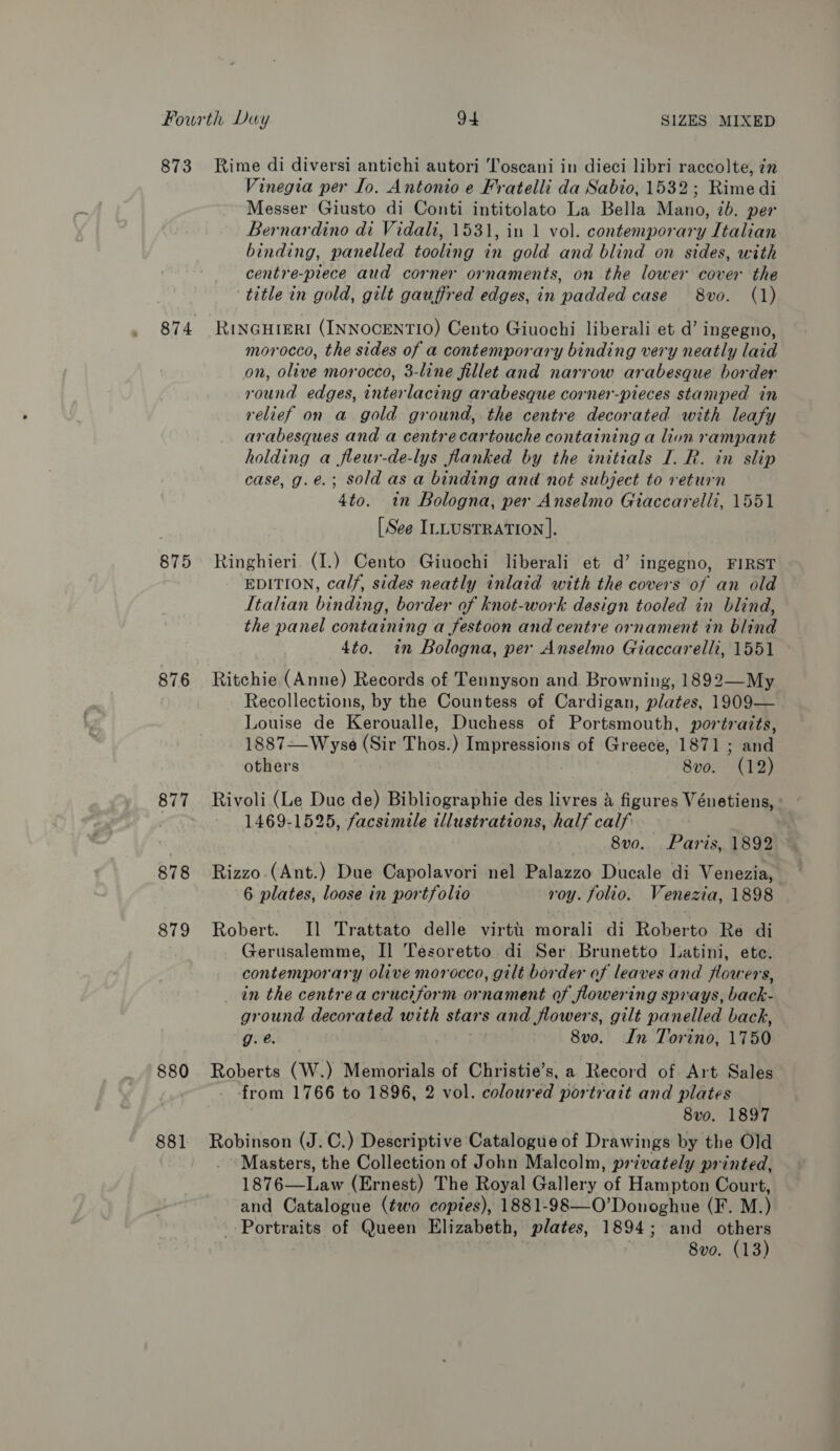 Fourth Duy 94 SIZES MIXED 873 Rime di diversi antichi autori Toscani in dieci libri raccolte, in Vinegia per Io. Antonio e Fratelli da Sabio, 1532; Rime di Messer Giusto di Conti intitolato La Bella Mano, 7b. per Bernardino di Vidali, 1531, in 1 vol. contemporary Italian binding, panelled tooling in gold and blind on sides, with centre-prece aud corner ornaments, on the lower cover the title in gold, gilt gauffred edges, in padded case 8vo. (1) 874 RinGHIERI (INNOCENTIO) Cento Giuochi liberali et d’ ingegno, morocco, the sides of a contemporary binding very neatly laid on, olive morocco, 3-line fillet and narrow arabesque border round edges, interlacing arabesque corner-pieces stamped in relief on a gold ground, the centre decorated with leafy arabesques and a centrecartouche containing a lion rampant holding a fleur-de-lys flanked by the initials I. R. in slip case, g.e.; sold as a binding and not subject to return 4to. in Bologna, per Anselmo Giaccarelli, 1551 [See ILLUSTRATION ]. 875 KRinghieri. (I.) Cento Giuochi liberali et d’ ingegno, FIRST EDITION, calf, sides neatly inlaid with the covers of an old Italian binding, border of knot-work design tooled in blind, the panel containing a festoon and centre ornament in blind 4to. in Bologna, per Anselmo Giaccarelli, 1551 876 Ritchie (Anne) Records of Tennyson and Browning, 1892—My Recollections, by the Countess of Cardigan, plates, 1909— Louise de Keroualle, Duchess of Portsmouth, portraits, 1887—Wyse (Sir Thos. ) Impressions of Greece, 1871; ane others 8 v0. (12) 877 Rivoli (Le Duc de) Bibliographie des livres A figures Vénetiens, 1469-1525, facsimile illustrations, half calf 8v0o. Paris, 1892 878 Rizzo (Aint) Due Capolavori nel Palazzo Ducale di Venezia, 6 plates, loose in portfolio roy. folio. Venezia, 1898 879 Robert. Il Trattato delle virtt morali di Roberto Re di Gerusalemme, I] Tesoretto di Ser Brunetto Latini, ete. contemporary olive morocco, gilt border of leaves and flowers, in the centrea cruciform ornament of flowering sprays, back- ground decorated with stars and flowers, gilt panelled back, g.e. 8vo. In Torino, 1750 880 Roberts (W.) Memorials of Christie’s, a Record of Art Sales from 1766 to 1896, 2 vol. coloured portrait and plates 8vo. 1897 881 Robinson (J.C.) Descriptive Catalogue of Drawings by the Old Masters, the Collection of John Malcolm, privately printed, 1876—Law (Ernest) The Royal Gallery of Hampton Court, and Catalogue (two copies), 1881-98—O’Donoghue (F. M.) Portraits of Queen Elizabeth, plates, 1894; and others 8vo. (13)