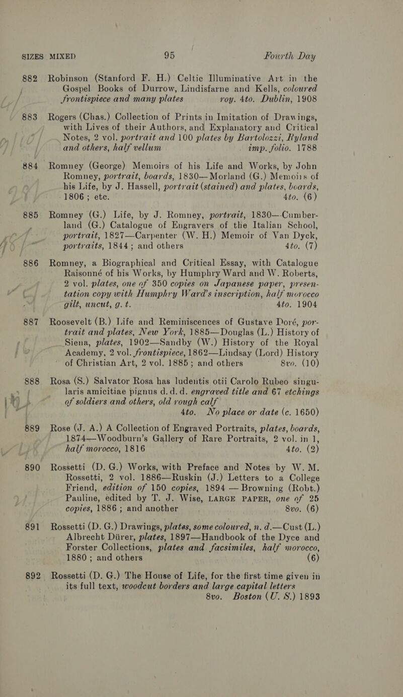 ” — ~ ae 882 883 884 885 887 888 889 890 891 892 Robinson (Stanford F. H.) Celtic Iluminative Art in the Gospel Books of Durrow, Lindisfarne and Kells, coloured Frontispiece and many plates roy. 4to. Dublin, 1908 Rogers (Chas.) Collection of Prints in Imitation of Drawings, with Lives of their Authors, and Explanatory and Critical Notes, 2 vol. portrazt and 100 plates by Bartolozzi, Ryland and others, half vellum imp. folio. 1788 Romney, portrait, boards, 1830—Morland (G.) Memoirs of his Life, by J. Hassell, portrait (stained) and plates, boards, 1806 ; ete. 4to. (6) Romney (G.) Life, by J. Romney, portratt, 1830—-Cumber- land (G.) Catalogue of Engravers of the Italian School, portrait, 1827—Carpenter (W. H.) Memoir of Van Dyck, portraits, 1844; and others 4to. (7) Romney, a Biographical and Critical Essay, with Catalogue Raisonné of his Works, by Humphry Ward and W. Roberts, 2 vol. plates, one af 350 copies on Japanese paper, presen- tation copy with Humphry Ward’s inscription, half morocco gilt, uncut, g. t. 4to. 1904 Roosevelt (B.) Life and Reminiscences of Gustave Doré, por- trait and plates, New York, 1885—Douglas (L.) History of Siena, plates, 1902—Sandby (W.) History of the Royal Academy, 2 vol. frontispiece, 1862—Lindsay (Lord) History of Christian Art, 2 vol. 1885; and others 8vo. (10) Rosa (S.) Salvator Rosa has ludentis otii Carolo Rubeo singu- laris amicitiae pignus d.d.d. engraved title and 67 etchings of soldiers and others, old rough calf 4to. No place or date (c. 1650) Rose (J. A.) A Collection of Engraved Portraits, plates, boards, 1874—Woodburn’s Gallery of Rare Portraits, 2 vol. in 1, half morocco, 1816 4to. (2) Rossetti (D. G.) Works, with Preface and Notes by W. M. Rossetti, 2 vol. 1886—Ruskin (J.) Letters to a College Friend, edition of 150 copies, 1894 — Browning (Robt.) Pauline, edited by T. J. Wise, LARGE PAPER, one of 25 copies, 1886; and another 8vo. (6) Rossetti (D. G.) Drawings, plates, some coloured, n. d.—Cust (L.) Albrecht Diirer, plates, 1897—-Handbook of the Dyce and Forster Collections, plates and facsimiles, half morocco, 1880 ; and others (6) Rossetti (D. G.) The House of Life, for the first time given in its full text, woodcut borders and large capital letters 8v0o. Boston (U. 8S.) 1893