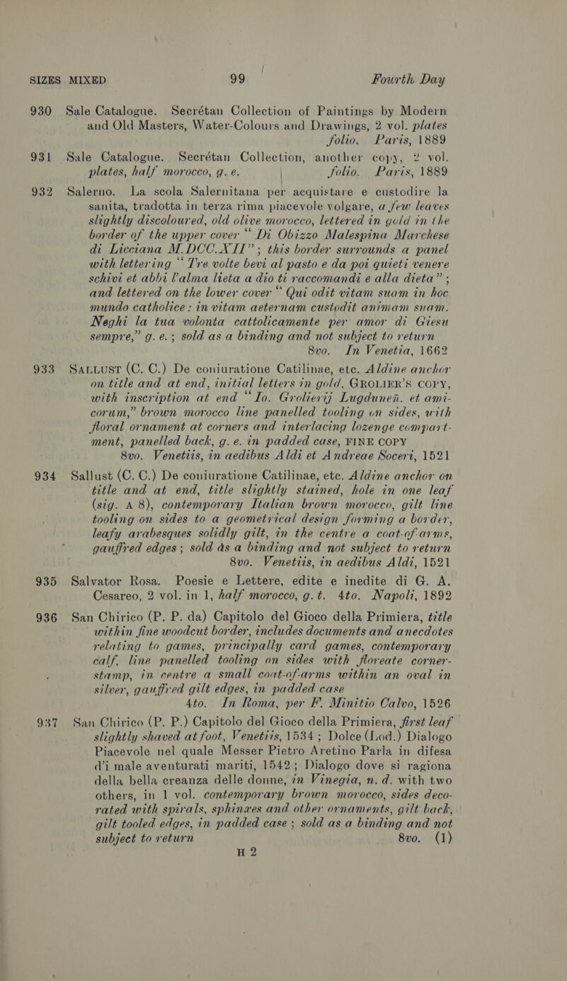 930 Sale Catalogue. Secrétan Collection of Paintings by Modern and Old Masters, Water-Colours and Drawings, 2 vol. plates folio. Paris, 1889 931 Sale Catalogue. Secrétan Collection, another copy, 2 vol. plates, half morocco, g. e. Jolio. Paris, 1889 932 Salerno. La scola Salernitana per acquistare e custodire la sanita, tradotta in terza rima piacevole volgare, a few leaves slightly discoloured, old olive morocco, lettered in gold in the border of the upper cover “ Di Obizzo Malespina Marchese di Licctana M.DCC._XIT” ; this border surrounds a panel with lettering ‘ Tre volte bevi al pasto e da poi quieti venere schivi et abbi Valma lteta a dio ti raccomandi e alla dieta” ; and lettered on the lower cover “ Qui odit vitam suam in hoc mundo catholice: in vitam aeternam custodit animam suam. Neghi la tua volonta cattolicamente per amor di Giesu sempre,’ g.e.; sold as a binding and not subject to return 8vo. In Venetia, 1662 933. Sanwuust (C. C.) De coniuratione Catilinae, ete. Aldine anchor on title and at end, initial letiers in gold, GROLIER’S COPY, with inscription at end “Io. Groliertj Lugdunen. et ami- corum,” brown morocco line panelled tooling on sides, with floral ornament at corners and interlacing lozenge compart- ment, panelled back, g. e. in padded case, FINE COPY 8v0. Venetis, in aedibus Aldi et Andreae Socert, 1521 934 Sallust (C. C.) De coniuratione Catilinae, etc. Aldine anchor on title and at end, title slightly stained, hole in one leaf (sig. A 8), contemporary Italian brown morocco, gilt line tooling on sides to a geometrical design forming a border, leafy arabesques solidly gilt, in the centre a coat-of-arms, gaufired edges; sold as a binding and not subject to return 8vo. Venetiis, in aedibus Aldi, 1521 935 Salvator Rosa. Poesie e Lettere, edite e inedite di G. A. Cesareo, 2 vol. in 1, half morocco, g.t. 4to. Napoli, 1892 936 San Chirico (P. P. da) Capitolo del Gioco della Primiera, ¢ztle within fine woodcut border, includes documents and anecdotes relating to games, principally card games, contemporary calf. line panelled tooling on sides with floreate corner- stamp, in centre a small coat-of-arms within an oval in silver, gauffred gilt edges, in padded case 4to. In Roma, per F. Minitio Calvo, 1526 937 San Chirico (P. P.) Capitolo del Gioco della Primiera, first leaf slightly shaved at foot, Venetiis, 1534 ; Dolce (Lod.) Dialogo Piacevole nel quale Messer Pietro Aretino Parla in difesa di male aventurati mariti, 1542; Dialogo dove si ragiona della bella creanza delle donne, 7x Vinegia, n. d. with two others, in 1 vol. contemporary brown morocco, sides deco- rated with spirals, sphinaes and other ornaments, gilt back, gilt tooled edges, in padded case ; sold as a binding and not subject to return 8vo. (1) H 2