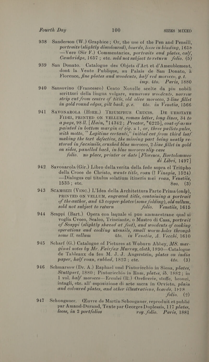 938 939 940 941 942 943 944 945 946 947 Sanderson (W.) Graphice ; Or, the use of the Pen and Pensill, portraits (slightly discoloured), boards, loose in binding, 1658 —Vere (Sir I.) Commentaries, portraits and plates, calf, Cambridge, 1657 ; ete. sold not subject toreturn folio. (5) San Donato. Catalogue des Objets d’Art et d’Ameublement, dont la Vente Publique, au Palais de San Donato, A Florence, fine plates and woodcuts, half red morocco, g.t. imp. 4to. Paris, 1880 Sansovino (Francesco) Cento Novelle scelte da pin nobili scrittori della lingua volgare, numerous woodcuts, narrow strip cut from centre of title, old olive morocco, 3-line fillet in gold round edges, gilt back, g.e. 4to. in Venetia, 1566 SAVONAROLA (Higr.) ‘RiumpHUS CrRUCIS. DE UERITATE FIDEI, PRINTED ON VELLUM, roman letter, long lines, 34 to a page, 98 ll. | Hain, *14342; Proctor, *6225|, coat-of-arms painted in bottom margin of sig. «1, or, three pallets gules, with motto, ° Legitime certanti,” initial cut /rom third leaf making the text defective, the missing part being neatly re- stored in facsimile, crushed blue morocco, 2-line fillet in gold on sides, panelled back, in blue morocco slip case folio. no place, printer or date | Florence, Bartolommeo di Libri, 1497] Savonarola (Gir.) Libro della verita della fede sopra el Tritiipho della Croce de Christo, wants title, roan (4 Vinegia, 1524) —Dialogus cui titulus solatium itineris mei roan, Venetzis, 1535; ete. 8vo. (3) Scamozzi (Vinc.) L’Idea della Architettura Parte Prima (only), PRINTED ON VELLUM, engraved title, containing a portrait of the author, and 43 copper-plates (some Jolding), old vellum, sold not subject to return Solio. Venetiis, 1615 Scappi (Bart.) Opera con laquale si puo ammaestrane qual si voglia Cvoco, Scalco, Trinciante, o Mastro di Casa, portrait of Scappi (slightly shaved at foot), and woodcuts of cooking operations and cooking utensils, small worm-holes through some Il. vellum 4to. in Venetia, A. Vecchi, 1610 Scharf (G.) Catalogue of Pictures at Woburn Abbey, M/S. mar- ginal notes by Mr. Fairfax Murray, cloth, 1890—Catalogue de 'Tableaux de feu M. J. J. Angerstein, plates on india paper, half roan, rubbed, 1823 ; ete. 4to. (3) Schmarsow (Dr. A.) Raphael und Pinturicchio in Siena, plates, Stuttgart, 1880; Pinturicchio in Rom, plates, ib. 1882; in 1 vol. half moroceo—¥rculei (R.) Oreficerie, stoffe, brouzi, intaghi, ete. all’ esposizione di arte sacra in Orvieto, plain and coloured plates, and other illustrations, beards, 1828 folio. (2) Schongauer, Qiuvre de Martin Schonganer, reproduit et publié par Amand-Durand, Texte par Georges Duplessis, 117 plates,