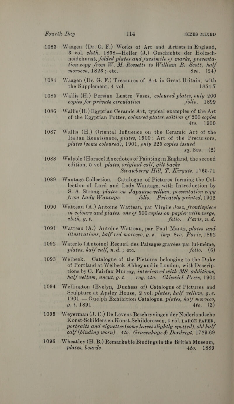 1083 1084 1085 1086 1087 1088 1089 1090 1091 1092 1093 1094 1095 1096 Waagen (Dr. G. F.) Works of Art and Artists in England, 3 vol. cloth, 1838—Heller (J.) Geschichte der Holzsch- neidekunst, folded plates and facsimile of marks, presenta- tion copy from W. M. Rossetti to William B. Scott, half morocco, 1823 ; ete. 8vo. (24) Waagen (Dr. G. F.) Treasures of Art in Great Britain, with the Supplement, 4 vol. 1854-7 Wallis (H.) Persian Lustre Vases, coloured plates, only 200 copies for private circulation Solio. 1899 Wallis (H.) Egyptian Ceramic Art, typical examples of the Art of the Egyptian Potter, coloured plates, edition of 200 copies 4to. 1900 Wallis (H.) Oriental Influence on the Ceramic Art of the Italian Renaissance, plates, 1900; Art of the Precursors, plates (some coloured), 1901, only 225 copies issued sq. 8vo. (2) Walpole (Horace) Anecdotes of Painting in England, the second edition, 5 vol. plates, original calf, gilt backs Strawberry Hill, T. Kirgate, 1765-71 Wantage Collection. Catalogue of Pictures forming the Col- lection of Lord and Lady Wantage, with Introduction by S. A. Strong, plates on Japanese vellum, presentation copy trom Lady Wantage folio. Privately printed, 1902 Watteau (A.) Antoine Watteau, par Virgile Josz, frontispiece an colours and plates, one of 500 copies on papier vélin verge, cloth, g. t. folio. Paris, n.d. Watteau (A.) Antoine Watteau, par Paul Mantz, plates and tllustrations, half red morocco, g.e. imp. 8vo. Paris, 1892 Waterlo (Antoine) Recueil des Paisages gravées par lui-méme, plates, half calf, n.d. ; ete. Solio. (6) Welbeck. Catalogue of the Pictures belonging to the Duke of Portland at Welbeck Abbey and in London, with Descrip- tions by C. Fairfax Murray, interleaved with MS. additions, half vellum, uncut, g. t. roy. 4to. Chiswick Press, 1904 Wellington (Evelyn, Duchess of) Catalogue of Pictures and Sculpture at Apsley House, 2 vol. plates, half vellum, g. e. 1901 — Guelph Exhibition Catalogue, plates, half morocco, g. t. 1891 4to. (3) Weyerman (J. C.) De Levens Beschryvingen der Nederlandsche Konst-Schilders en Konst-Schilderessen, 4 vol. LARGE PAPER, portraits and vignettes (some leaves slightly spotted), old half calf (binding worn) 4to. Gravenhage &amp; Dordregt, 1729-69 Wheatley (H. B.) Remarkable Bindings in the British Museum, plates, boards 4to. 1889