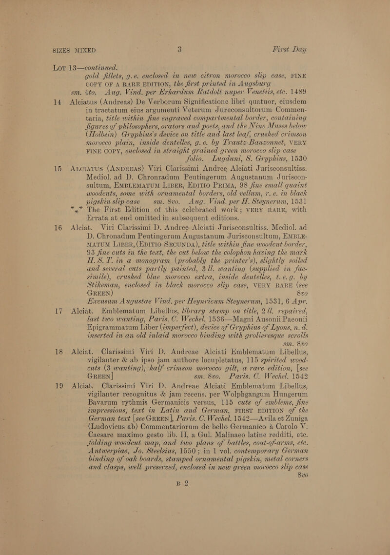 14 15 16 17 18 gold fillets, g.e. enclosed in new citron morocco slip case, FINE COPY OF A RARE EDITION, the first printed in Augsburg sm. 4to. Aug. Vind. per Krhardum Ratdolt nuper Venetits, etc. 1489 Alciatus (Andreas) De Verborum Significatione libri quatuor, eiusdem in tractatum eius argumenti Veterum Jureconsultorum Commen- taria, title within fine engraved compartmental border, containing jigures of philosophers, orators and poets, and the Nine Muses below (Holbein) Gryphius’s device on title and last leaf, crushed crimson morocco plain, inside dentelles, g.e. by Trautz-Bauzonnet, VERY FINE Copy, enclosed in straight grained green morocco slip case folio. Lugdunt, S. Gryphius, 1530 Auciatus (ANDREAS) Viri Clarissimi Andree Alciati Jurisconsultiss. Mediol. ad D. Chronradum Peutingerum Augustanum Juriscon- sultum, EMBLEMATUM LiBER, EpiTIo Prima, 98 fine small quaint woodcuts, some with ornamental borders, old vellum, 1. e. in black pigskin slip case sm. 8vo. Aug. Vind. per H. Steynerum, 1531 *,* The First Edition of this celebrated work; VERY RARE, with Errata at end omitted in subsequent editions. Alciat. Viri Clarissimi D. Andree Alciati Jurisconsultiss. Mediol. ad D. Chronadum Peutingerum Augustanum Jurisconsultum, EMBLE- MATUM LipER, (EDITIO SECUNDA), title within fine woodcut border, 93 fine cuts in the teat, the cut below the colophon having the mark H.S.7.in a monogram (probably the printer’s), slightly soiled and several cuts partly painted, 3 Ul. wanting (supplied in fac- simile), crushed blue morocco extra, inside dentelles, t.e.g. by Stikeman, enclosed in black morocco slip case, VERY RARE (see (GREEN) 8vo Hacusum Augustae Vind. per Heynricum Steynerum, 1531, 6 Apr. Alciat. Emblematum Libellus, brary stamp on title, 21l. repaired, last two wanting, Paris. C. Wechel. 1536—Magni Ausonii Paeonii Epigrammatum Liber (¢mperfect), device of Gryphius of Lyons, n. d. inserted in an old inlaid morocco binding with grolieresque scrolls sm. 8vo Alciat. Clarissimi Viri D. Andreae Alciati Emblematum Libellus, vigilanter &amp; ab ipso jam authore locupletatus, 115 spirited wood- cuts (3 wanting), half crimson morocco gilt, a rare edition, |see GREEN | sm. 8vo. Paris. C. Wechel. 1542 vigilanter recognitus &amp; jam recens. per Wolphgangum Hungerum Bavarum rythmis Germanicis versus, 115 cuts of emblems, fine impressions, text in Latin and German, FIRST EDITION of the German text |see GREEN |, Paris. C. Wechel. 1542—Avila et Zuniga (Ludovicus ab) Commentariorum de bello Germanico 4 Carolo V. Caesare maximo gesto lib. II, a Gul. Malinaeo latine redditi, ete. Jolding woodcut map, and two plans of battles, coat-of-arms, ete. Antwerpiae, Jo. Steelsius, 1550; in 1 vol. contemporary German binding of oak boards, stamped ornamental pigskin, metal corners and clasps, well preserved, enclosed in new green morocco slip case 8vo B 2