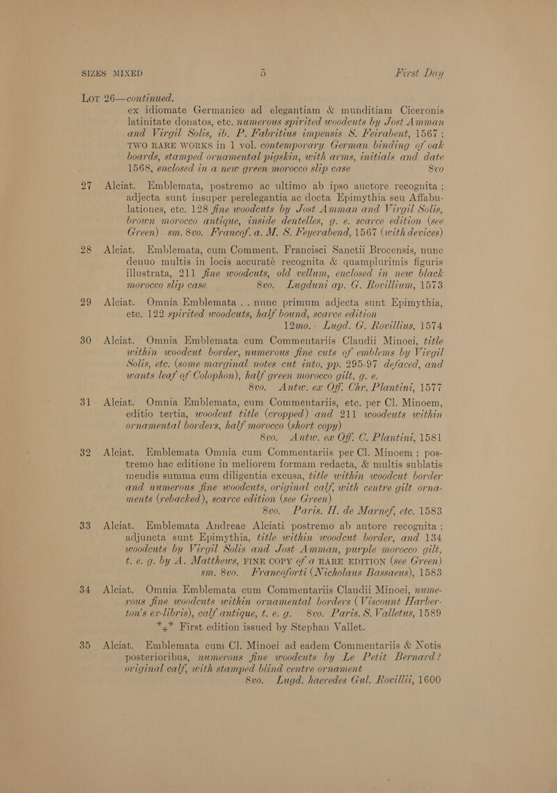 27 28 29 30 31 33 34 35 ex idiomate Germanico ad elegantiam &amp; munditiam Ciceronis latinitate donatos, etc. numerous spirited woodcuts by Sost Amman and Virgil Solis, ib. P. Fabritius impensis S. Feirabent, 1567 ; TWO RARE WORKS in 1 vol. contemporary German binding af cak boards, stamped ornamental pigskin, with arms, initials and date 1568, enclosed in a new green morocco slip case 8v0 Alciat. KEmblemata, postremo ac ultimo ab ipso auctore recoguita ; adjecta sunt insuper perelegantia ac docta Epimythia seu Affabu- lationes, etc. 128 fine woodcuts by Jost Amman and Virgil Solis, brown morocco antique, inside dentelles, g. e. scarce edition (see Green) sm. 8vo. Francof. a. M. S. Feyerabend, 1567 (with devices) Alciat. HEmblemata, cum Comment. Francisci Sanctii Brocensis, nune denuo multis in locis accurate recognita &amp; quamplurimis figuris illustrata, 211 jine woodcuts, old vellum, enclosed in new black morocco slip case 8vo. Lugduni ap. G. Rovillium, 1573 Alciat. Omnia Emblemata ..nune primum adjecta sunt Epimythia, ete. 122 spirited woodcuts, half bound, scarce edition 12mo.- Lugd. G. Rovillius, 1574 Alciat. Omnia Emblemata cum Commentariis Claudii Minoei, ¢déle within woodcut border, numerous fine cuts of emblems by Virgil Solis, etc. (some marginal notes cut into, pp. 295-97 defaced, and wants leaf of Colophon), half green morocco gilt, g. e. 8vo. Antw. ex Of. Chr. Plantini, 1577 Alciat. Omnia Emblemata, cum Commentariis, etc. per Cl. Minoen, editio tertia, woodcut title (cropped) and 211 woodcuts within ornamental borders, half morocco (short copy) 8vo. Antw. ea Of. C. Plantini, 1581 Alciat. Emblemata Omnia cum Commentariis per Cl. Minoem ; pos- tremo hac editione in meliorem formam redacta, &amp; multis sublatis mendis summa cum diligentia excusa, title within woodcut border and numerous fine woodcuts, original calf, with centre gilt. orna- ments (rebacked), scarce edition (see Green) 8v0o. Paris. H. de Marnef, etc. 1583 Alciat. Emblemata Andreae Alciati postremo ab autore recognita ; adjuncta sunt Epimythia, ttle within woodcut border, and 134 woodcuts bu Virgil Solis and Jost Amman, purple morocco gilt, t. e. g. by A. Matthews, FINE COPY of ad RARE EDITION (see Green) sm. 8vo, Francoforti (Nicholaus Bassaeus), 1583 Alciat. Omnia Emblemata cum Commentariis Claudii Minoei, nwme- rous fine woodcuts within ornamental borders (Viscount Harber- ton’s ex-libris), calf antique, t. e.g. 8vo. Paris. S. Valletus, 1589 *,* First edition issued by Stephan Vallet. Alciat. Emblemata cum Cl. Minoei ad eadem Commentariis &amp; Notis posterioribus, newmerous fine woodcuts by Le Petit Bernard? original calf, with stamped blind centre ornament 8v0o. Lugd. haeredes Gul. Rovillii, 1600