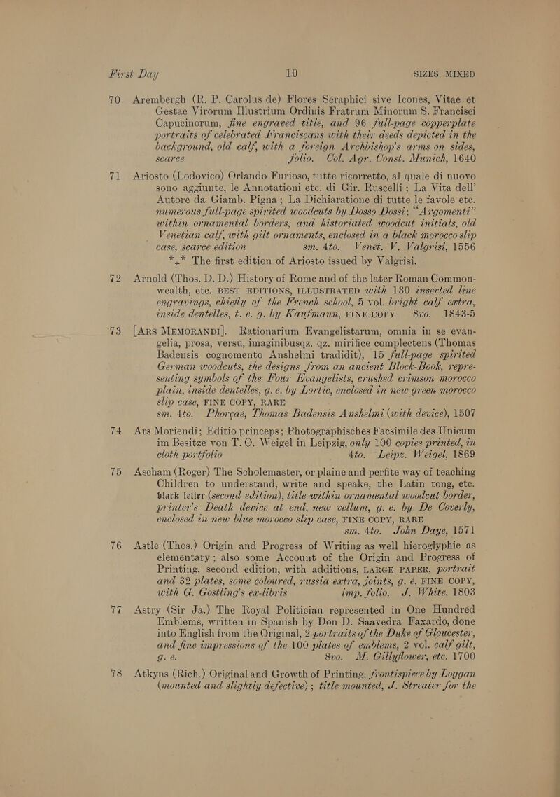 70 Arembergh (R. P. Carolus de) Flores Seraphici sive Icones, Vitae et Gestae Virorum Illustrium Ordinis Fratrum Minorum S. Francisci Capucinorum, fine engraved title, and 96 full-page copperplate portraits of celebrated Franciscans with their deeds depicted in the background, old calf, with a foreign Archbishop’s arms on sides, scarce Jolio. Col. Agr. Const. Munich, 1640 71 Ariosto (Lodovico) Orlando Furioso, tutte ricorretto, al quale di nuovo sono aggiunte, le Annotationi etc. di Gir. Ruscelli ; La Vita dell’ Autore da Giamb. Pigna; La Dichiaratione di tutte le favole ete. numerous full-page spirited woodcuts by Dosso Dossi; ““Argomenti” within ornamental borders, and historiated woodcut initials, old Venetian calf, with gilt ornaments, enclosed in a black morocco slip case, scarce edition sm. 4to. Venet. V. Valgrisi, 1556 *,* The first edition of Ariosto issued by Valgrisi. 72 Arnold (Thos. D. D.) History of Rome and of the later Roman Common- wealth, etc. BEST EDITIONS, ILLUSTRATED with 130 inserted line engravings, chiefly of the French school, 5 vol. bright calf extra, inside dentelles, t. e. g. by Kaufmann, FINE COPY 8vo. 1843-5 73 [Ars Memoranp!]. Rationarium Evangelistarum, omnia in se evan- gelia, prosa, versu, imaginibusqz. qz. mirifice complectens (Thomas Badensis cognomento Anshelmi tradidit), 15 /ull-page spirited German woodcuts, the designs from an ancient Block-Book, repre- senting symbols of the Four Evangelists, crushed crimson morocco plain, inside dentelles, g.e. by Lortic, enclosed in new green morocco slip case, FINE COPY, RARE sm. 4to. Phorcae, Thomas Badensis Anshelmi (with device), 1507 74 Ars Moriendi; Editio princeps; Photographisches Facsimile des Unicum im Besitze von T.O. Weigel in Leipzig, only 100 copies printed, in cloth portfolio 4to. Leipz. Weigel, 1869 75 Ascham (Roger) The Scholemaster, or plaine and perfite way of teaching Children to understand, write and speake, the Latin tong, ete. black letter (second edition), title within ornamental woodcut border, printer’s Death device at end, new vellum, g. e. by De Coverly, enclosed in new blue morocco slip case, FINE COPY, RARE sm. 4to. John Daye, 1571 76 Astle (Thos.) Origin and Progress of Writing as well hieroglyphic as elementary ; also some Account of the Origin and Progress of Printing, second edition, with additions, LARGE PAPER, portrait and 32 plates, some coloured, russia extra, joints, g. €. FINE COPY, with G. Gostling’s ex-libris imp. folio. J. White, 1803 77 Astry (Sir Ja.) The Royal Politician represented in One Hundred Emblems, written in Spanish by Don D. Saavedra Faxardo, done into English from the Original, 2 portraits of the Duke of Gloucester, and fine impressions of the 100 plates of emblems, 2 vol. calf gilt, g. @. 8vo. M. Gillyflower, etc. 1700 78 Atkyns (Rich.) Originaland Growth of Printing, frontispiece by Loggan (mounted and slightly defective) ; title mounted, J. Streater for the