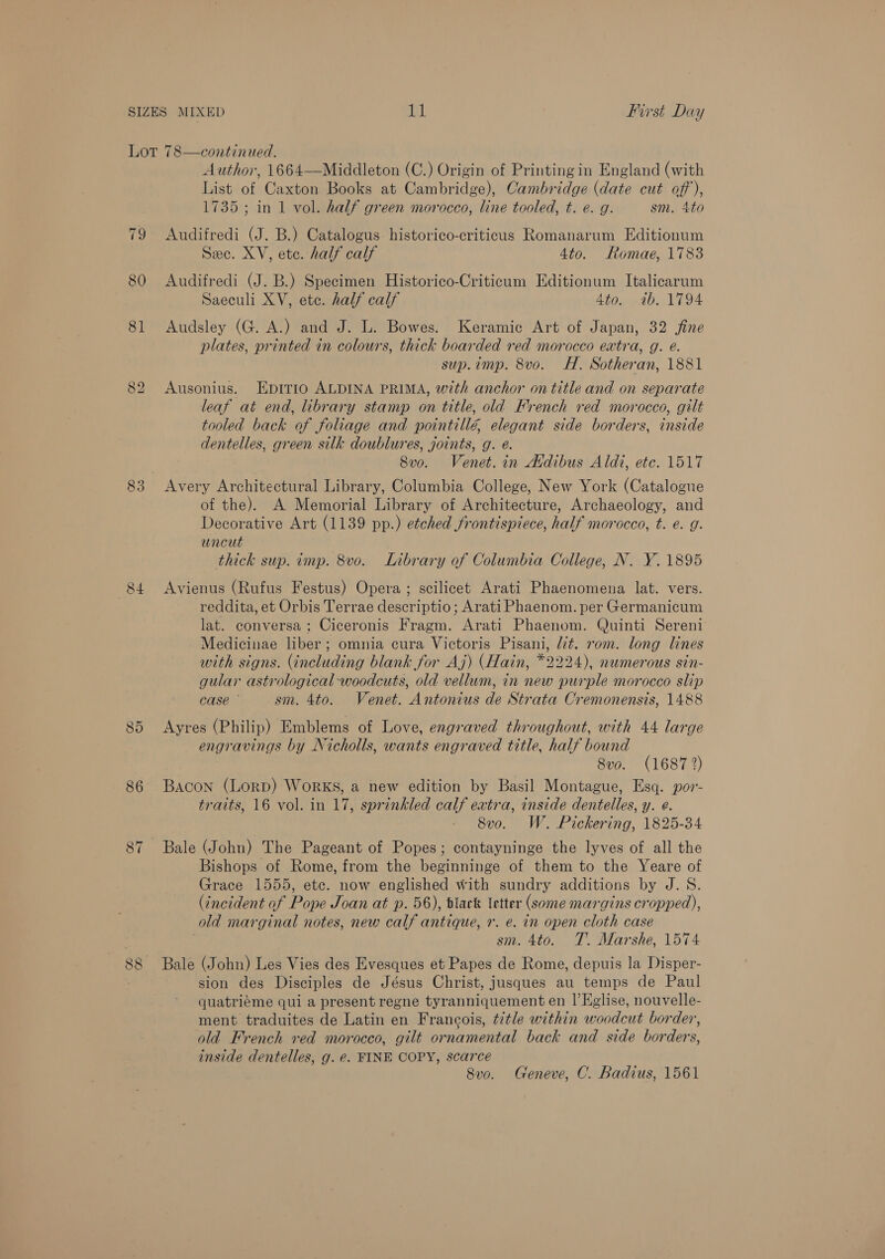 80 81 ios) bo 84 86 87 - On 2) Author, 1664—Middleton (C.) Origin of Printing in England (with List of Caxton Books at Cambridge), Cambridge (date cut off), 1735; in 1 vol. half green morocco, line tooled, t. e. g. sm. 4to Audifredi (J. B.) Catalogus historico-criticus Romanarum Editionum Sec. XV, ete. half calf 4to. FRomae, 1783 Audifredi (J. B.) Specimen Historico-Criticum Editionum Italicarum Saeculi XV, ete. half calf 4to. ib. 1794 Audsley (G. A.) and J. L. Bowes. Keramic Art of Japan, 32 jine plates, printed in colours, thick boarded red morocco extra, g. é. sup.imp. 8vo. H. Sotheran, 1881 Ausonius. Epirro ALDINA PRIMA, with anchor on title and on separate leaf at end, library stamp on title, old French red morocco, gilt tooled back of foliage and pointillé, elegant side borders, inside dentelles, green silk doublures, joints, g. é. 8vo. Venet. in Atdibus Aldi, etc. 1517 Avery Architectural Library, Columbia College, New York (Catalogue of the). A Memorial Library of Architecture, Archaeology, and Decorative Art (1139 pp.) etched frontispiece, half morocco, t. e. g. wncut thick sup. imp. 8vo. Library of Columbia College, N. Y. 1895 Avienus (Rufus Festus) Opera ; scilicet Arati Phaenomena lat. vers. reddita, et Orbis Terrae descriptio; Arati Phaenom. per Germanicum lat. conversa ; Ciceronis Fragm. Arati Phaenom. Quinti Sereni Medicinae liber; omnia cura Victoris Pisani, lt. rom. long lines with signs. (including blank for Aj) (Hain, *2224), numerous sin- gular astrological woodcuts, old vellum, in new purple morocco slip case ° sm. 4to. Venet. Antonius de Strata Cremonensis, 1488 Ayres (Philip) Emblems of Love, engraved throughout, with 44 large engravings by Nicholls, wants engraved title, half bound 8vo. (1687 2) Bacon (Lorp) WorRKS, a new edition by Basil Montague, Esq. por- traits, 16 vol. in 17, sprinkled calf extra, inside dentelles, y. e. 8vo. W. Pickering, 1825-34 Bale (John) The Pageant of Popes; contayninge the lyves of all the Bishops of Rome, from the beginninge of them to the Yeare of Grace 1555, etc. now englished with sundry additions by J.S. (incident of Pope Joan at p. 56), black letter (some margins cropped), old marginal notes, new calf antique, r. e. in open cloth case sm. 4to. T. Marshe, 1574 Bale (John) Les Vies des Evesques et Papes de Rome, depuis la Disper- sion des Disciples de Jésus Christ, jusques au temps de Paul quatriéme qui a present regne tyranniquement en |’Eglise, nouvelle- ment traduites de Latin en Francois, title within woodcut border, old French red morocco, gilt ornamental back and side borders, inside dentelles, g. e. FINE COPY, scarce 8vo. Geneve, C. Badius, 1561