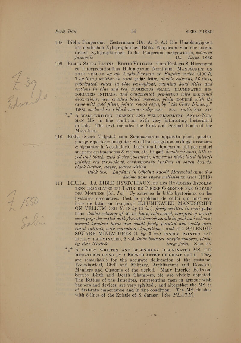 der deutschen Xylographischen Biblia Pauperum von der latein- ischen Xylographischen Biblia Pauperum nachgewiesen, coloured Sacsimile 4to. Leipz. 1866 et Interpretationibus Hebraicorum Nominum. MANUSCRIPT ON THIN VELLUM by an Anglo-Norman or English scribe (400 Ul. 7 by 5 in.) written in neat gothic etter, double columns, 56 lines, rubricated, ruled in blue throughout, running head titles and sections in blue and red, NUMEROUS SMALL ILLUMINATED HISs- TORIATED INITIALS, and ornamental pen-letters with marginal decorations, new crushed black morocco, plain, DOUBLE with the same with gold fillets, joints, rough edges, by “ the Clubs Bindery,” 1902, enclosed in a black morocco slip case 8vo. initio SHC. XIV A WELL-WRITTEN, PERFECT AND WELL-PRESERVED ANGLO-NOR- MAN MS. in fine condition, with very interesting historiated initials. The text includes the First and Second Books of the Maccabees. pliciqz repertorio insignita ; cui ultra castigationem diligentissimam &amp; signanter in Vocabulario dictionum hebraicarum ubi per maiori sui parte erat mendosa &amp; vitiosa, ete. lit. goth. dowble columns, title in red and black, with device (painted), numerous historiated initials painted red throughout, contemporary binding in oaken boards, black leather, clasps, scarce edition thick 8vo. Lugduni in Officina Jacobi Mareschal anno dio decimo nono supra millesimum (sic) (1519) TRES TRANSLATEE DU LATIN DE PIERRE COMESTOR PAR GUYART DES Mou ins [fol. Za] “Cy comence la bible hystoriaux ou les hystoires escolastres. Cest le proheme de cellui qui mist cest livre de latin en francois,” ILLUMINATED MANUSCRIPT ON VELLUM (531 UW. 18 by 13 tn.), finely written in semi-gothic letter, double columns of 52-54 lines, rubricated, margins of nearly every page decorated with floreate branch scrolls in gold and colours ; several hundred large and small finely painted and richly deco- rated initials, with marginal elongations ; and 312 SPLENDID SQUARE MINIATURES (4 by 3 in.) FINELY PAINTED AND RICHLY ILLUMINATED, 2 vol. thick boarded purple morocco, plain, by Belz-Niedrée large folio. SC. Xv A FINELY WRITTEN AND SPLENDIDLY ILLUMINATED MS. THE MINIATURES BEING BY A FRENCH ARTIST OF GREAT SKILL. They are remarkable for the accurate delineation of the costume, Ecclesiastical, Civil and Military, Architecture and Domestic Manners and Customs of the period. Many interior Bedroom Scenes, Birth and Death Chambers, etc. are vividly depicted. The Battles of the Israelites, representing men in armour with banners and devices, are very spirited ; and altogether the MS. is of first-rate importance and in fine condition. The MS. finishes with 8 lines of the Epistle of S. James* [See PLATE].