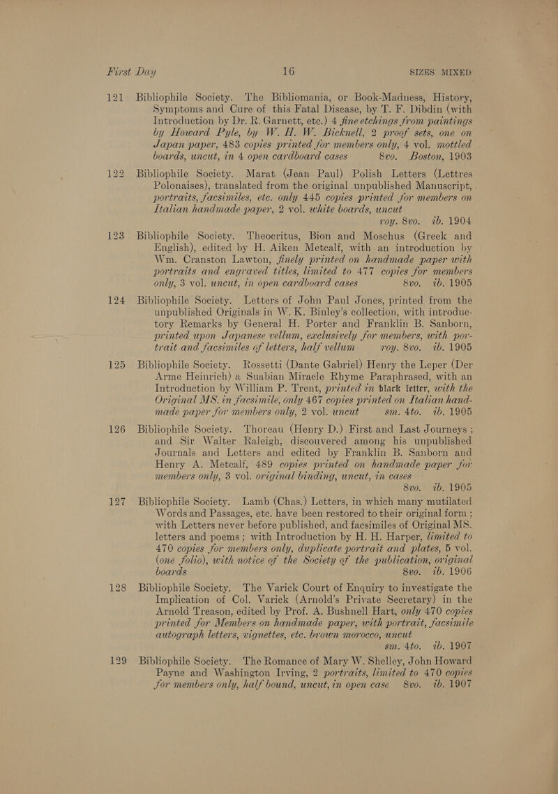 121 126 Bibliophile Society. The Bibliomania, or Book-Madness, History, Symptoms and Cure of this Fatal Disease, by T. F. Dibdin (with Introduction by Dr. R. Garnett, ete.) 4 fine etchings from paintings by Howard Pyle, by W. H. W. Bicknell, 2 proof sets, one on Japan paper, 483 copies printed jor members only, 4 vol. mottled boards, uncut, in 4 open cardboard cases 8vo. Boston, 1903 Bibliophile Society. Marat (Jean Paul) Polish Letters (Lettres Polonaises), translated from the original unpublished Manuscript, . portraits, facsimiles, etc. only 445 copies printed for members on Italian handmade paper, 2 vol. white boards, uncut roy. 8vo. 1b. 1904 Bibliophile Society. Theocritus, Bion and Moschus (Greek and English), edited by H. Aiken Metcalf, with an introduction by Wm. Cranston Lawton, finely printed on handmade paper with portraits and engraved titles, limited to 477 copies for members only, 3 vol. uncut, in open cardboard cases 8vo. 1b. 1905 Bibliophile Society. Letters of John Paul Jones, printed from the unpublished Originals in W. K. Binley’s collection, with introduc- tory Remarks by General H. Porter and Franklin B. Sanborn, printed upon Japanese vellum, exclusively for members, with por- trait and facsimiles of letters, half vellum roy. 8vo. ib. 1905 Bibliophile Society. Rossetti (Dante Gabriel) Henry the Leper (Der Arme Heinrich) a Suabian Miracle Rhyme Paraphrased, with an Introduction by William P. Trent, printed in Black letter, with the Original MS. in facsimile, only 467 copies printed on Italian hand- made paper for members only, 2 vol. uncut sm. 4to. 7b. 1905 Bibliophile Society. Thoreau (Henry D.) First and Last Journeys ; and Sir Walter Raleigh, discouvered among his unpublished Journals and Letters and edited by Franklin B. Sanborn and Henry A. Metcalf, 489 copies printed on handmade paper for members only, 3 vol. original binding, uncut, in cases 8vo. 1b. 1905 Bibliophile Society. Lamb (Chas.) Letters, in which many mutilated Words and Passages, ete. have been restored to their original form ; with Letters never before published, and facsimiles of Original MS. letters and poems; with Introduction by H. H. Harper, limited to 470 copies for members only, duplicate portrait and plates, 5 vol. (one folio), with notice of the Society of the publication, original boards 8vo. 1b. 1906 Bibliophile Society. The Varick Court of Enquiry to investigate the Implication of Col. Varick (Arnold’s Private Secretary) in the Arnold Treason, edited by Prof. A. Bushnell Hart, only 470 copies printed for Members on handmade paper, with portrait, facsimile autograph letters, vignettes, etc. brown morocco, uncut Bibliophile Society. The Romance of Mary W. Shelley, John Howard Payne and Washington Irving, 2 portraits, limited to 470 copzes Jor members only, half bound, uncut,in open case 8vo. ib. 1907