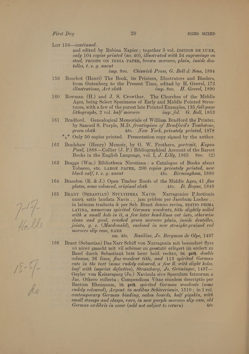 Lot 158—continued. and edited by Robina Napier; together 5 vol. EDITION DE LUXE, only 104 copies printed (no. 40), illustrated with 54 engravings on steel, PROOFS ON INDIA PAPER, brown morocco, plain, inside den- telles, t. e. g. uncut imp. 8vo. Chiswick Press, G. Bell &amp; Sons, 1884 159 Bouchot (Henri) The Book, its Printers, Illustrators and Binders, from Gutenberg to the Present Time, edited by H. Grevel, 172 illustrations, Art cloth imp. 8vo. H. Grevel, 1890 160 Bowman (H.) and J. S. Crowther. The Churches of the Middle Ages, being Select Specimens of Early and Middle Pointed Struc- tures, with a few of the purest late Pointed Examples, 135 full-page lithographs, 2 vol. half morocco imp. fol. G. Bell, 1853 161 Bradford. Genealogical Memorials of William Bradford the Printer, by Samuel 8. Purple, M.D. frontispiece of Bradford’s Tombstone, green Cloth - 4to. New York, privately printed, 1878 *.* Only 50 copies printed. Presentation copy signed by the author. 162 Bradshaw (Henry) Memoir, by G. W. Prothero, portrait, Kegan Paul, 1888—Collier (J. P.) Bibliographical Account of the Rarest Books in the English Language, vol. I, J. Lilly, 1865 S8vo. (2) 163 Bragge (Wm.) Bibliotheca Nicotiana: a Catalogue of Books about Tobacco, etc. LARGE PAPER, 200 copies privately printed, new black calf, t. e. g. uncut 4to. Birmingham, 1880 164 Brandon (R. &amp; J.) Open Timber Roofs of the Middle Ages, 41 ine plates, some coloured, original cloth 4to. D. Bogue, 1849 165 Brant (SEBASTIAN) STULTIFERA Navis. Narragonice P.fectionis nun satis laudata Navis .. jam pridem per Jacobum Locher . . in latinum traducta &amp; per Seb. Brant denuo revisa, EDITIO PRIMA LATINA, numerous spirited German woodcuts, title slightly soiled with a small hole in it, a few later head-lines cut into, otherwise clean and good, crushed green morocco plain, inside dentelles, joints, g. e. (Macdonald), enclosed in new straight-grained red morocco slip case, RARE sm. 4to. Basiliae, Jo. Bergman de Olpe, 1497 166 Brant (Sebastian) Das Narr Schiff von Narragonia mit besunderé flysz vo niiwé gmacht mit vil schoner zu gesetzté erlégert im erclert zu Basel durch Sebastiana brat lerer beid. recht, lit. goth. dowble columns, 36 lines, fine woodcut title, and 113 spirited German cuts in the text (some rudely coloured, a few Ul. with slight holes, leaf with imprint defective), Straszburg, Jo. Griiminger, 1497— Geyler von Keisersperg (Jo.) Navicula sive Speculum fatuorum a Jac. Othero collecta ; Compendiosa Vitae eiusdem descriptio per Beatum Rhenanum, lit. goth. spirited German woodcuts (some rudely coloured), Argent. in aedibus Schiirerianis, 1510 ; in 1 vol. contemporary German binding, oaken boards, half pigskin, with small stamps and clasps, rare, in new purple morocco slip case, old German ex-libris in cover (sold not subject to return) 4to