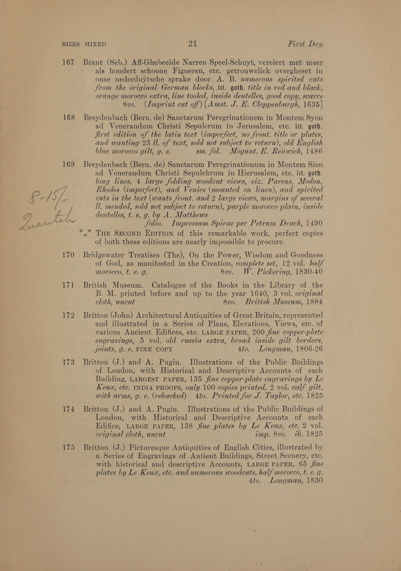 167 168 169 F-/5 f) : id ay AU 170 171 173 174 175 First Day Brant (Seb.) Aff-Ghebeelde Narren Speel-Schuyt, vereiert met meer als hondert schoone Figueren, etc. getrouwelick overgheset in onse nederduytsche sprake door A. B. numerous spirited cuts trom the original German blocks, Lit. goth. title in red and black, orange morocco extra, line tooled, inside dentelles, good copy, scarce Svo. (Imprint cut of)| Amst. J. EL. Cloppenburgh, 1635 | Breydenbach (Bern. de) Sanctarum Peregrinationem in Montem Syon ad Venerandum Christi Sepulcrum in Jerusalem, etc. lit. goth. jirst edition of the latin teat (imperfect, no front. title or plates, and wanting 23 Ul. of text, sold not subject to return), old English blue morocco gilt, g. é. sm. fol. Mogunt. EF. Reiiwich, 1486 Breydenbach (Bern. de) Sanctarum Peregrinationum in Montem Sion ad Venerandum Christi Sepulchrum in Hierusalem, ete. fit. goth. long lines, 4 large folding woodcut views, viz. Parens, Modon, Rhodes (imperfect), and Venice (mounted on linen), and spirited cuts in the text (wants front. and 2 large views, margins of several ll. mended, sold not subject to return), purple morocco plain, inside dentelles, t. e. g. by A. Matthews . Solio. Impressum Spirae per Petrum Drach, 1490 »” THe SECOND EDITION of this remarkable work, perfect copies of both these editions are nearly impossible to procure. Bridgewater Treatises (The), On the Power, Wisdom and Goodness of God, as manifested in the Creation, complete set, 12 vol. half morocco, t. @. g. 8vo. W. Pickering, 1830-40 British Museum. Catalogue of the Books in the Library of the B. M. printed before and up to the year 1640, 3 vol. original cloth, uncut 8vo. British Museum, 1884 Britton (John) Architectural Antiquities of Great Britain, represented and illustrated in a Series of Plans, Elevations, Views, etc. of various Ancient Edifices, etc. LARGE PAPER, 200 fine copper-plate engravings, 5 vol. old russia extra, broad inside gilt borders, joints, g. @. FINE COPY 4to. Longman, 1806-26 Britton (J.) and A. Pugin. Illustrations of the Public Buildings of London, with Historical and Descriptive Accounts of each Building, LARGEST PAPER, 135 jine copper-plate engravings by Le Keux, etc. INDIA PROOFS, only 100 copies printed, 2 vol. calf gilt, with arms, g. e. (rebacked) 4to. Printed for J. Taylor, etc. 1825 Britton (J.) and A. Pugin. Illustrations of the Public Buildings of London, with Historical and Descriptive Accounts of each Edifice, LARGE PAPER, 138 fine plates by Le Keux, etc. 2 vol. original cloth, uncut imp. 8vo. wtb. 1825 Britton (J.) Picturesque Antiquities of English Cities, illustrated by a Series of Engravings of Antient Buildings, Street Scenery, etc. with historical and descriptive Accounts, LARGE PAPER, 65 jine plates by Le Keux, etc. and numerous woodcuts, half morocco, t. e. g. 4to. Longman, 1830