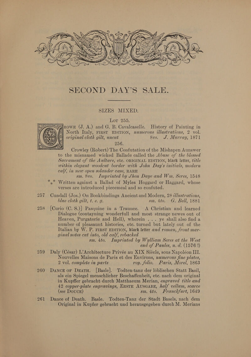  SECOND DAY’S SALE. SIZES MIXED. Borme205, rower (J. A.) and G. B. Cavaleaselle. History of Painting in i FZ North Italy, FIRST EDITION, numerous illustrations, 2 vol. original cloth gilt, uncut 8vo. J. Murray, 1871 256. Crowley (Robert) The Confutation of the Mishapen Aunswer to the misnamed wicked Ballade called the Abuse of the blessed Sacrament of the Aultare, etc. ORIGINAL EDITION, black letter, ¢7¢le within elegant woodcut border with John Day’s initials, modern calf, in new open solander case, RARE sm. 8vo. Imprinted by Shon Daye and Wm. Seres, 1548 *.* Written against a Ballad of Myles Hoggard or Haggard, whose verses are introduced piecemeal and so confuted. 257 Cundall (Jos.) On Bookbindings Ancient and Modern, 28 i/lustrations, blue cloth gilt, t. e. g. sm. 4to. G. Bell, 1881 258 [Curio (C. 8.)] Pasquine in a Traunce. A Christian and learned Dialogue (contayning wonderfull and most strange newes out of Heaven, Purgatorie and Hell), wherein ... ye shall also find a number of pleasaunt histories, etc. turned but lately out of the Italian by W. P. FIRST EDITION, black letter and roman, front mar- ginal notes cut into, old calf, rebacked sm. 4to. Imprinted by Wylliam Seres at the West end of Paules, n. d. (1576 %) 259 Daly (César) L’Architecture Privée au XIX Siécle, sous Napoléon III. Nouvelles Maisons de Paris et des Environs, numerous fine plates, 260 Dance or Deatu. [Basle]. Todten-tanz der loblischen Statt Basil, als ein Spiegel menschlicher Beschaffenbeit, etc. nach dem original in Kupffer gebracht durch Matthaeum Merian, engraved title and 42 copper-plate engravings, ERSTE AUSGABE, half vellum, scarce (see Douce) sm. 4to. Franckfurt, 1649 261 Dance of Death. Basle. Todten-Tanz der Stadt Basels, nach dem Original in Kupfer gebracht und herausgegeben durch M. Merians  