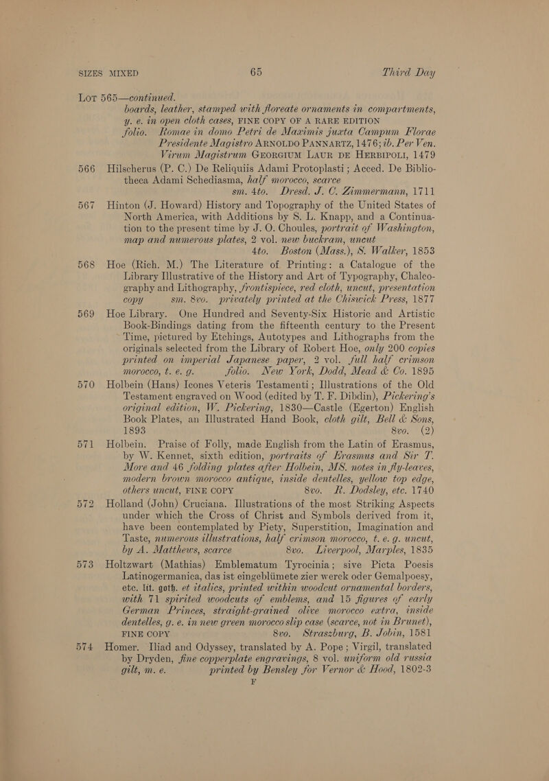 567 568 569 570 571 573 574 boards, leather, stamped with floreate ornaments in compartments, y. e. in open cloth cases, FINE COPY OF A RARE EDITION folio. FRomaein domo Petri de Maximis juata Campum Florae Presidente Magistro ARNOLDO PANNARTZ, 1476; 7b. Per Ven. Virum Magistrum Grorcium LAUR DE HERBIPOLI, 1479 Hilscherus (P. C.) De Reliquiis Adami Protoplasti ; Acced. De Biblio- theca Adami Schediasma, half morocco, scarce sm. 4to. Dresd. J. C. Zimmermann, 1711 Hinton (J. Howard) History and Topography of the United States of North America, with Additions by 8S. L. Knapp, and a Continua- tion to the present time by J. O. Choules, portrait of Washington, map and numerous plates, 2 vol. new buckram, uncut 4to. Boston (Mass.), S. Walker, 1853 Hoe (Rich. M.) The Literature of Printing: a Catalogue of the Library Illustrative of the History and Art of Typography, Chalco- eraphy and Lithography, frontispiece, red cloth, uncut, presentation copy sm. 8vo. privately printed at the Chiswick Press, 1877 Hoe Library. One Hundred and Seventy-Six Historic and Artistic Book-Bindings dating from the fifteenth century to the Present Time, pictured by Etchings, Autotypes and Lithographs from the originals selected from the Library of Robert Hoe, only 200 copies printed on imperial Japanese paper, 2 vol. full half crimson morocco, t. é. g. Solio. New York, Dodd, Mead &amp; Co. 1895 Holbein (Hans) Icones Veteris Testamenti; Illustrations of the Old Testament engraved on Wood (edited by T. F. Dibdin), Pickering’s original edition, W. Pickering, 1830—Castle (Egerton) English Book Plates, an Illustrated Hand Book, cloth gilt, Bell &amp; Sons, 1893 8vo. (2) Holbein. Praise of Folly, made English from the Latin of Erasmus, by W. Kennet, sixth edition, portraits of Krasmus and Sir T. More and 46 folding plates after Holbein, MS. notes in fly-leaves, modern brown morocco antique, inside dentelles, yellow top edge, others uncut, FINE COPY 8vo. Rh. Dodsley, etc. 1740 Holland (John) Cruciana. Illustrations of the most Striking Aspects under which the Cross of Christ and Symbols derived from it, have been contemplated by Piety, Superstition, Imagination and Taste, numerous illustrations, half crimson morocco, t. e.g. uncut, by A. Matthews, scarce Svo. Liverpool, Marples, 1835 Holtzwart (Mathias) Emblematum Tyrocinia; sive Picta Poesis Latinogermanica, das ist eingebliimete zier werck oder Gemalpoesy, ete. lit. goth. e¢ italics, printed within woodcut ornamental borders, with 71 spirited woodcuts of emblems, and 15 figures of early German Princes, straight-grained olive morocco extra, inside dentelles, g. e. in new green morocco slip case (scarce, not in Brunet), FINE COPY 8vo. Straszburg, B. Jobin, 1581 Homer. Iliad and Odyssey, translated by A. Pope; Virgil, translated by Dryden, fine copperplate engravings, 8 vol. uniform old russia gilt, m. e. printed by Bensley for Vernor &amp; Hood, 1802-3 r