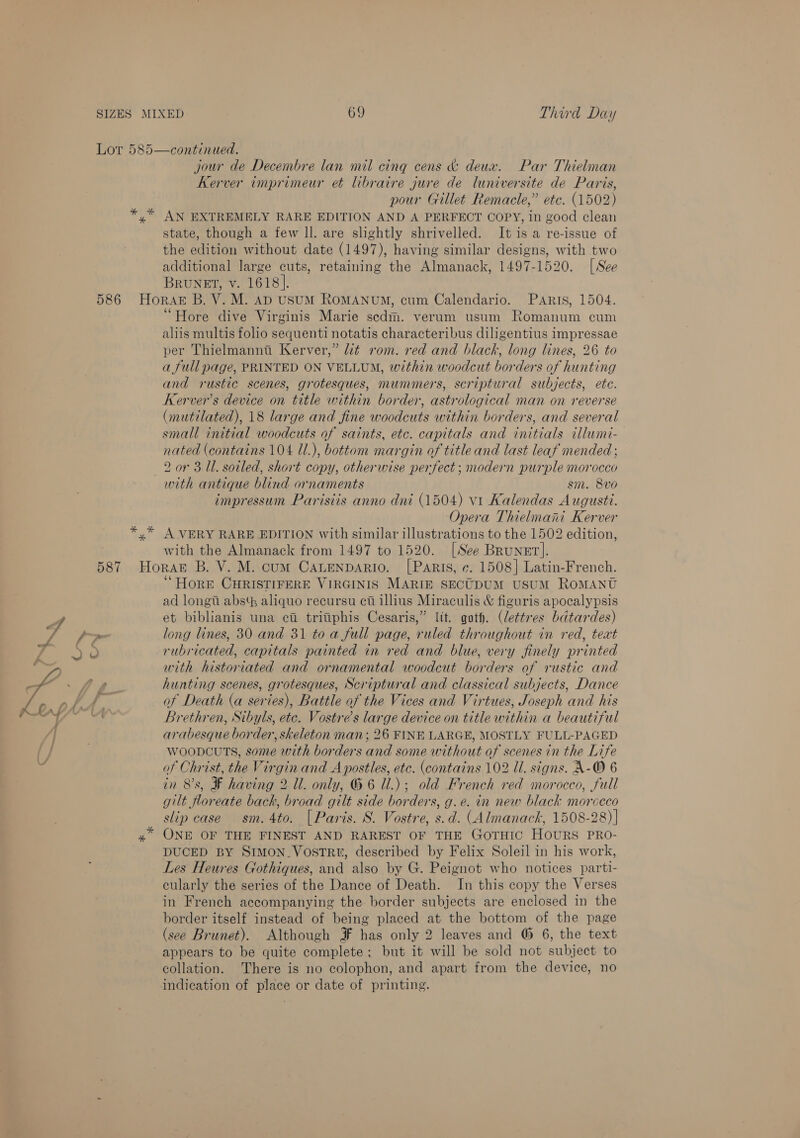 jour de Decembre lan mil cing cens &amp; deux. Par Thielman Kerver imprimeur et libraire jure de luniversite de Paris, pour Gillet Remacle,” etc. (1502) state, though a few ll. are slightly shrivelled. It is a re-issue of the edition without date (1497), having similar designs, with two additional large cuts, retaining the Almanack, 1497-1520. [See Brunet, v. 1618]. “Hore dive Virginis Marie scdm. verum usum Romanum cum aliis multis folio sequenti notatis characteribus diligentius impressae per Thielmanna Kerver,” ¢ rom. red and black, long lines, 26 to a full page, PRINTED ON VELLUM, within woodcut borders of hunting and rustic scenes, grotesques, mummers, scriptural subjects, etc. Kerver’s device on title within border, astrological man on reverse (mutilated), 18 large and fine woodcuts within borders, and several small initial woodcuts of saints, etc. capitals and initials illumi- nated (contains 104 Ul.), bottom margin of title and last leaf mended ; 2 or 3.11. soiled, short copy, otherwise perfect; modern purple morocco with antique blind ornaments sm. 8vo impressum Parisiis anno dni (1504) vi Kalendas Augusti. Opera Thielmani Kerver with the Almanack from 1497 to 1520. [See Brunet]. ‘“ Hore CHRISTIFERE VIRGINIS MARIE SECUDUM USUM ROMANU ad longi abs aliquo recursu ci illius Miraculis &amp; figuris apocalypsis et biblianis una ci tritiphis Cesaris,” lit. goth. (lettres bdtardes) long lines, 30 and 31 to a full page, ruled throughout in red, text rubricated, capitals painted in red and blue, very finely printed with historiated and ornamental woodcut borders of rustic and hunting scenes, grotesques, Scriptural and classical subjects, Dance of Death (a series), Battle of the Vices and Virtues, Joseph and his Brethren, Sibyls, ete. Vostre’s large device on title within a beautiful arabesque border, skeleton man; 26 FINE LARGE, MOSTLY FULL-PAGED WoopcuTs, some with borders and some without of scenes in the Life of Christ, the Virgin and Apostles, etc. (contains 102 Ul. signs. A-O 6 in 8's, ¥ having 2 Ul. only, G 6 Ul.); old French red morocco, full gilt floreate back, broad gilt side borders, g.e. in new black morceco slip case sm. 4to. [Paris. S. Vostre, s.d. (Almanack, 1508-28)] ONE OF THE FINEST AND RAREST OF THE GOTHIC HOURS PRO- DUCED BY SIMON_VostTR, described by Felix Soleil in his work, Les Heures Gothiques, and also by G. Peignot who notices parti- cularly the series of the Dance of Death. In this copy the Verses in French accompanying the border subjects are enclosed in the border itself instead of being placed at the bottom of the page (see Brunet). Although FF has only 2 leaves and @ 6, the text appears to be quite complete; but it will be sold not subject to collation. There is no colophon, and apart from the device, no indication of place or date of printing.