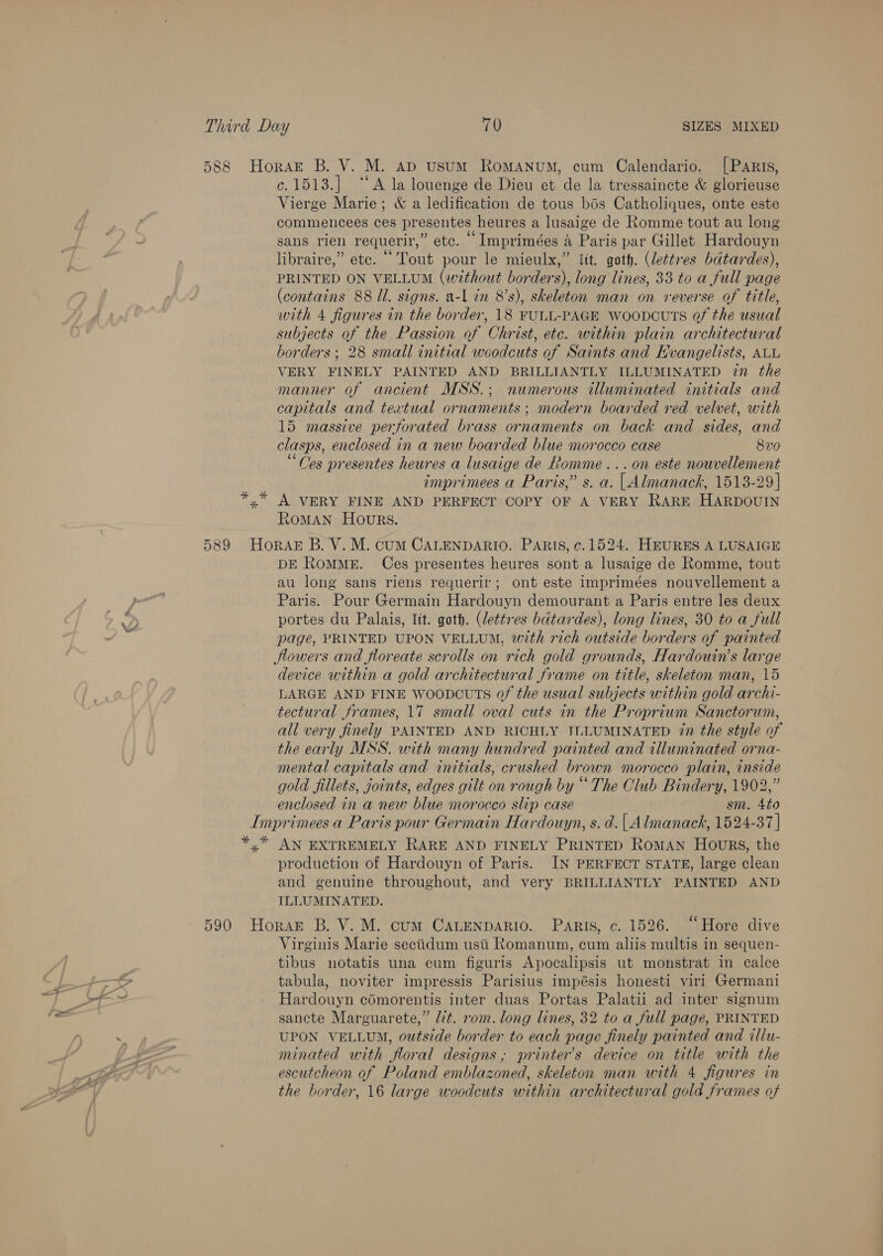 588 Horse B. V. M. ap usum RomMANUM, cum Calendario. [Paris, c.1513.] “‘A la louenge de Dieu et de la tressaincte &amp; glorieuse Vierge Marie; &amp; a ledification de tous bos Catholiques, onte este commencees ces presentes heures a lusaige de Romme tout au long sans rien requerir,” etc. ° Imprimées &amp; Paris par Gillet Hardouyn libraire,” etc. “Tout pour le mieulx,” lit. goth. (lettres bdtardes), PRINTED ON VELLUM (without borders), long lines, 33 to a full page (contains 88 Ul. signs. a-l in 8’s), skeleton man on reverse of title, with 4 figures in the border, 18 FULL-PAGE WoopDcuts of the usual subjects of the Passion of Christ, ete. within plain architectural borders ; 28 small initial woodcuts of Saints and Hvangelists, ALL VERY FINELY PAINTED AND BRILLIANTLY ILLUMINATED in the manner of ancient MSS.; numerous illuminated initials and capitals and textual ornaments ; modern boarded red velvet, with 15 massive perforated brass ornaments on back and sides, and clasps, enclosed in a new boarded blue morocco case 8vo “Ces presentes heures a lusaige de fomme...on este nouvellement imprimees a Paris,” s. a. | Almanack, 1513-29] y” A VERY FINE AND PERFECT COPY OF A VERY RARE HARDOUIN RoMAN Hours. 589 Horak B. V. M. cum CALENDARIO. PARIS, ¢. 1524. HEURES A LUSAIGE DE RomMME. Ces presentes heures sont a lusaige de Romme, tout au long sans riens requerir; ont este imprimées nouvellement a Paris. Pour Germain Hardouyn demourant a Paris entre les deux portes du Palais, lit. goth. (lettres bdtardes), long lines, 30 to a full page, PRINTED UPON VELLUM, with rich outside borders of painted Hlowers and jfloreate scrolls on rich gold grounds, Hardouin’s large device within a gold architectural frame on title, skeleton man, 15 LARGE AND FINE woopcuts of the usual subjects within gold archi- tectural frames, 17 small oval cuts in the Proprium Sanctorum, all very finely PAINTED AND RICHLY TLLUMINATED 7n the style of the early MSS. with many hundred painted and illuminated orna- mental capitals and initials, crushed brown morocco plain, inside gold fillets, joints, edges gilt on rough by “ The Club Bindery, 1902,” enclosed in a new blue morocco slip case sm. 4to Imprimees a Paris pour Germain Hardouyn, s. d. | Almanack, 1524-37 | *,* AN EXTREMELY RARE AND FINELY PRINTED Roman Hours, the production of Hardouyn of Paris. IN PERFECT STATE, large clean and genuine throughout, and very BRILLIANTLY PAINTED AND ILLUMINATED. 590 Horar B. V. M. cum CALenpARio. Paris, c. 1526. “Hore dive Virginis Marie sectidum ustii Romanum, cum aliis multis in sequen- tibus notatis una cum figuris Apocalipsis ut monstrat in calce tabula, noviter impressis Parisius impésis honesti viri Germani Hardouyn cOmorentis inter duas Portas Palatii ad inter signum sancte Marguarete,” lit. rom. long lines, 32 to a full page, PRINTED UPON VELLUM, outside border to each page finely painted and illu- minated with floral designs ; printer’s device on title with the escutcheon of Poland emblazoned, skeleton man with 4 figures in the border, 16 large woodcuts within architectural gold frames of