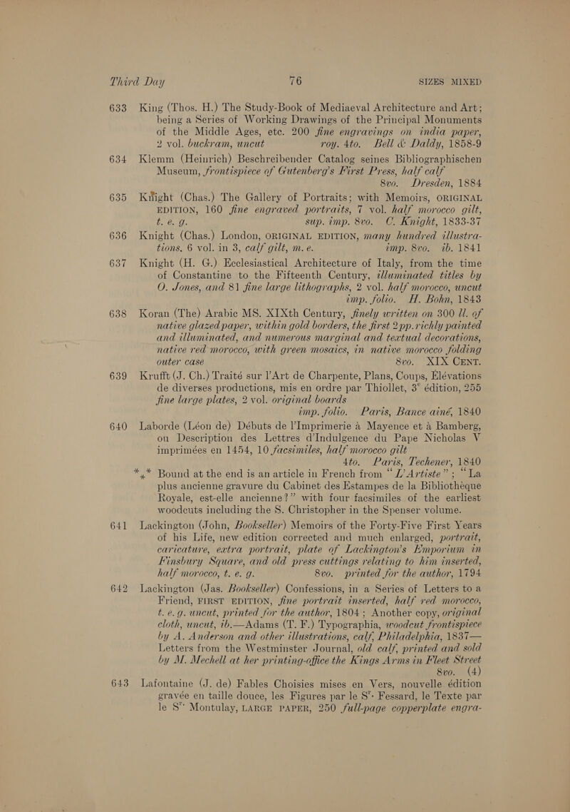 633 King (Thos. H.) The Study-Book of Mediaeval Architecture and Art; being a Series of Working Drawings of the Principal Monuments of the Middle Ages, etc. 200 jine engravings on india paper, 2 vol. buckram, uncut roy. 4to. Bell &amp; Daldy, 1858-9 634 Klemm (Heinrich) Beschreibender Catalog seines Bibliographischen Museum, frontispiece of Gutenberg’s First Press, half calf 8vo. Dresden, 1884 635 Kiight (Chas.) The Gallery of Portraits; with Memoirs, ORIGINAL EDITION, 160 fine engraved portraits, 7 vol. half morocco gilt, BGs the sup. imp. 8v0o. C. Knight, 1833-37 636 Knight (Chas.) London, ORIGINAL EDITION, many hundred illustra- tions. 6 vol. in 3, calf gilt, m. e. imp. 8vo. ib. 1841 637 Knight (H. G.) Ecclesiastical Architecture of Italy, from the time of Constantine to the Fifteenth Century, tlluminated titles by O. Jones, and 81 fine large lithographs, 2 vol. half morocco, uncut imp. folio. H. Bohn, 1843 638 Koran (The) Arabic MS. XIXth Century, jfinely written on 300 Ul. of native glazed paper, within gold borders, the first 2pp.richly painted and illuminated, and numerous marginal and textual decorations, native red morocco, with green mosaics, in native morocco folding outer case 8vo. XIX CENT. 639 Krufft (J. Ch.) Traité sur Art de Charpente, Plans, Coups, Elévations de diverses productions, mis en ordre par Thiollet, 3° édition, 255 fine large plates, 2 vol. original boards imp. folio. Paris, Bance ainé, 1840 640 Laborde (Léon de) Débuts de l’ Imprimerie 4 Mayence et &amp; Bamberg, ou Description des Lettres d’Indulgence du Pape Nicholas V imprimées en 1454, 10 facsimiles, half morocco gilt 4to. Paris, Techener, 1840 *.* Bound at the end is an article in French from “ L’ Artiste” ; “La plus ancienne gravure du Cabinet des Estampes de la Bibliotheque Royale, est-elle ancienne?” with four facsimiles of the earliest woodcuts including the S. Christopher in the Spenser volume. 641 Lackington (John, Bookseller) Memoirs of the Forty-Five First Years of his Life, new edition corrected and much enlarged, portrait, caricature, extra portrait, plate of Lackington’s Emporium in Finsbury Square, and old press cuttings relating to him inserted, half morocco, t. e. g. 8vo. printed for the author, 1794 642 lLackington (Jas. Bookseller) Confessions, in a Series of Letters to a Friend, FIRST EDITION, fine portrait inserted, half red morocco, t.e.g. uncut, printed for the author, 1804; Another copy, original cloth, uncut, ib.—Adams (T. F.) Typographia, woodcut frontispiece by A. Anderson and other illustrations, calf, Philadelphia, 1837— Letters from the Westminster Journal, old calf, printed and sold by M. Mechell at her printing-office the Kings Arms in Fleet in 8vo. (4 643 Lafontaine (J. de) Fables Choisies mises en Vers, nouvelle édition gravée en taille douce, les Figures par le S*: Fessard, le Texte par le S° Montulay, LARGE PAPER, 250 full-page copperplate engra-