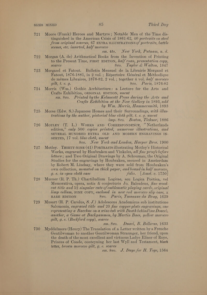 721 Moore (Frank) Heroes and Martyrs; Notable Men of the Time dis- tinguished in the American Crisis of 1861-62, 40 portrazts on steel Srom original sources, 67 EXTRA ILLUSTRATIONS of portraits, battle scenes, etc. inserted, half morocco sm. 4to. New York, Putnam, n. d. 722 Morgan (A. de) Arithmetical Books from the Invention of Printing to the Present Time, FIRST EDITION, half roan, presentation copy, scarce Sve. Taylor &amp; Walton, 1847 723 Morgand et Fatout. Bulletin Mensuel de la Librairie Morgand et Fatout, 1876-1881, in 2 vol. ; Répertoire Général et Méthodique de mémes Libraires, 1878-82, 2 vol. ; together 4 vol. half morocco Gite be. 9. 8vo. Paris, 1876-82 724 Morris (Wm.) Gothic Architecture: a Lecture for the Arts and Crafts Exhibition, ORIGINAL EDITION, wncut sm. 8v0. Printed by the Kelmscott Press during the Arts and Crafts Exhibition at the New Gallery in 1893, sold by Wm. Morris, Hammersmith, 1893 725 Morse (Edw. 8S.) Japanese Homes and their Surroundings, with dlus- trations by the author, pictorial blue cloth gilt, t. e. g. uncut amp. 8vo. Boston, Ticknor, 1886 726 Morney (T. L.) Works anp CorRESPONDENCE, “ Netherlands edition,” only 500 copies printed, numerous illustrations, and SEVERAL HUNDRED EXTRA OLD AND MODERN ENGRAVINGS IN- SERTED, 17 vol. blue cloth, uncut 8vo. New York and London, Harper Bros. 1900 727 Motley. Turrry-NINE (41) Portraits illustrating Motley’s Historical Works, engraved by Houbraken and Vinkeles, all fine proofs before letters ; and Two Original Drawings by A. Schouman, the Original Studies for the engravings by Houbraken, secured in Amsterdam by Robert M. Lindsay, where they were sold from Houbraken’s own collection, mounted on thick paper, and bound in half morocco, g. e. in open cloth case folio. |Amst. ¢. 1750] 728 Murner (R. P. Th.) Chartiludium Logicae, seu Logica Poética, vel Memorativa, opera, notis &amp; conjecturis Jo. Balesdens, fine wood- cut title and 52 singular cuts of emblematic playing cards, original limp vellum, FINE COPY, enclosed in new red morocco slip case, A RARE EDITION 8v0. Paris, Tussanus du Bray, 1629 729 Musart (R. P. Carolus, S. /.) Adolescens Academicus sub institutione Salomonis, engraved title and 20 fine copper-plate engravings, one representing a Bacchus on a wine-tub with Death behind (see Douce), another, a Game at Backgammon, by Martin Baes, yellow morocco gilt, g. e. (Beckford copy), scarce sm. 8vo. Duaci, B. Bellerus, 1633 730 Myddelmore (Henry) The Translation of a Letter written by a Frenche Gentilwoman to another Gentilwoman Straunger, her friend, upon the death of the most excellent and virtuous Ladye Elinor of Roye, Princes of Conde, conteyning her last Wyll and Testament, blart letter, brown morocco gilt, g. e. scarce sm. 8vo. J. Daye for H. Toye, 1564