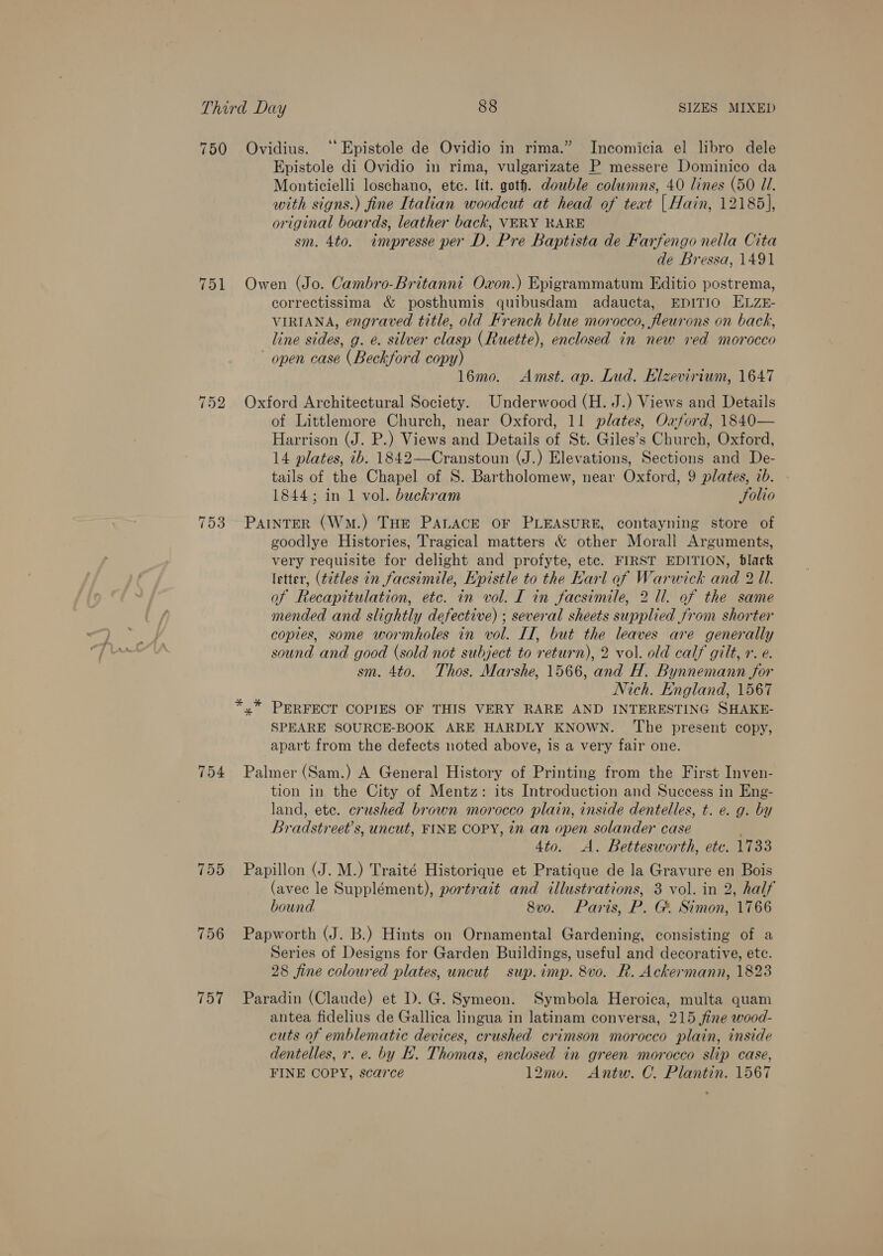 750 Ovidius. ‘‘ Epistole de Ovidio in rima.” JIncomicia el libro dele Epistole di Ovidio in rima, vulgarizate P messere Dominico da Monticielli loschano, ete. lit. goth. double columns, 40 lines (50 Ul. with signs.) fine Italian woodcut at head of teat | Hain, 12185], original boards, leather back, VERY KARE sm. 4to. impresse per D. Pre Baptista de Farfengo nella Cita de Bressa, 1491 751 Owen (Jo. Cambro-Britanni Oxon.) Epigrammatum Editio postrema, correctissima &amp; posthumis quibusdam adaucta, EDITIO ELZE- VIRIANA, engraved title, old French blue morocco, fleurons on back, line sides, g. e. silver clasp (Ruette), enclosed in new ved morocco open case (Beckford copy) 16mo. Amst. ap. Lud. Klzevirium, 1647 752 Oxford Architectural Society. Underwood (H. J.) Views and Details of Littlemore Church, near Oxford, 11 plates, Oxford, 1840— Harrison (J. P.) Views and Details of St. Giles’s Church, Oxford, 14 plates, tb: 1842—Cranstoun (J.) Elevations, Sections and De- tails of the Chapel of S. Bartholomew, near Oxford, 9 plates, ib. 1844; in 1 vol. buckram Solio 753 ParinrER (Wm.) THE PALACE OF PLEASURE, contayning store of goodlye Histories, Tragical matters &amp; other Morall Arguments, very requisite for delight and profyte, etc. FIRST EDITION, blark letter, (t¢tles in facsimile, Epistle to the Karl af Warwick and 2 Ul. of Recapitulation, etc. in vol. I in facsimile, 2 ll. of the same mended and slightly defective) ; several sheets supplied from shorter copies, some wormholes in vol. LI, but the leaves are generally sound and good (sold not subject to return), 2 vol. old calf gilt, r. e. sm. 4to. Thos. Marshe, 1566, and H. Bynnemann for Nich. England, 1567 *,* PERFECT COPIES OF THIS VERY RARE AND INTERESTING SHAKE- SPEARE SOURCE-BOOK ARE HARDLY KNOWN. ‘The present copy, apart from the defects noted above, is a very fair one. 754 Palmer (Sam.) A General History of Printing from the First Inven- tion in the City of Mentz: its Introduction and Success in Eng- land, ete. crushed brown morocco plain, inside dentelles, t. e. g. by Bradstreet’s, uncut, FINE COPY, in an open solander case ; 4to. A. Bettesworth, etc. 1733 755 Papillon (J. M.) Traité Historique et Pratique de la Gravure en Bois (avec le Supplément), portrait and illustrations, 3 vol. in 2, half bound 8vo. Paris, P. G&amp; Simon, 1766 756 Papworth (J. B.) Hints on Ornamental Gardening, consisting of a Series of Designs for Garden Buildings, useful and decorative, ete. 28 fine coloured plates, uncut sup.imp. 8vo. R. Ackermann, 1823 757 Paradin (Claude) et D. G. Symeon. Symbola Heroica, multa quam antea fidelius de Gallica lingua in latinam conversa, 215 fine wood- cuts of emblematic devices, crushed crimson morocco plain, inside dentelles, r. e. by EH. Thomas, enclosed in green morocco slip case, FINE COPY, scarce 12mo. Antw. C. Plantin. 1567