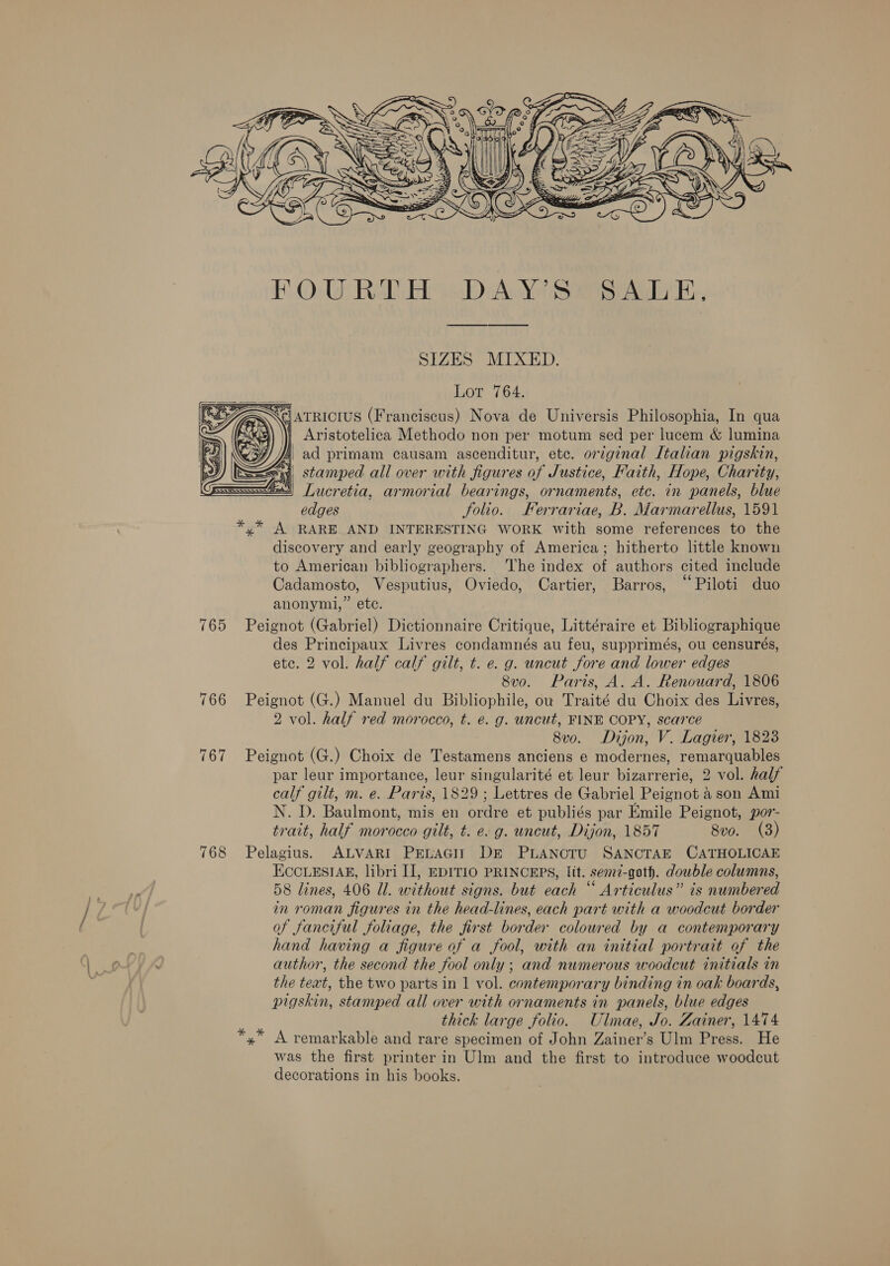  SIZES MIXED. Lor 764. Aristotelica Methodo non per motum sed per lucem &amp; lumina fi, ad primam causam ascenditur, etc. original Italian pigskin, sy stamped all over with figures of Justice, Faith, Hope, Charity, 3) Lucretia, armorial bearings, ornaments, etc. in panels, blue edges folio. Ferrariae, B. Marmarellus, 1591 *,* A RARE AND INTERESTING WORK with some references to the discovery and early geography of America; hitherto little known to American bibliographers. The index of authors cited include Cadamosto, Vesputius, Oviedo, Cartier, Barros, “Piloti duo anonymi,” etc. 765 Peignot (Gabriel) Dictionnaire Critique, Littéraire et Bibliographique des Principaux Livres condamnés au feu, supprimés, ou censurés, ete. 2 vol. half calf gilt, t. e. g. uncut fore and lower edges 8v0o. Paris, A. A. Renouard, 1806 766 Peignot (G.) Manuel du Bibliophile, ov Traité du Choix des Livres, 2 vol. half red morocco, t. e. g. uncut, FINE COPY, scarce 8v0o. Dijon, V. Lagier, 1828 767 Peignot (G.) Choix de Testamens anciens e modernes, remarquables par leur importance, leur singularité et leur bizarrerie, 2 vol. half calf gilt, m. e. Paris, 1829 ; Lettres de Gabriel Peignot a son Ami N. D. Baulmont, mis en ordre et publiés par Emile Peignot, por- trait, half morocco gilt, t. e. g. uncut, Dijon, 1857 8vo. (3) 768 Pelagius. ALVARI PELAGIT DE PLANOTU SANCTAE CATHOLICAE EccLEsIAg, libri I], EDITIO PRINCEPS, Itt. semz-goth. double columns, 58 lines, 406 Ul. without signs. but each “ Articulus” is numbered in roman figures in the head-lines, each part with a woodcut border of fanciful foliage, the first border coloured by a contemporary hand having a figure of a fool, with an initial portrait of the author, the second the fool only; and numerous woodcut initials in the text, the two parts in 1 vol. contemporary binding in oak boards, pigskin, stamped all over with ornaments in panels, blue edges thick large folio. Ulmae, Jo. Zainer, 1474 x A remarkable and rare specimen of John Zainer’s Ulm Press. He was the first printer in Ulm and the first to introduce woodcut decorations in his books.  