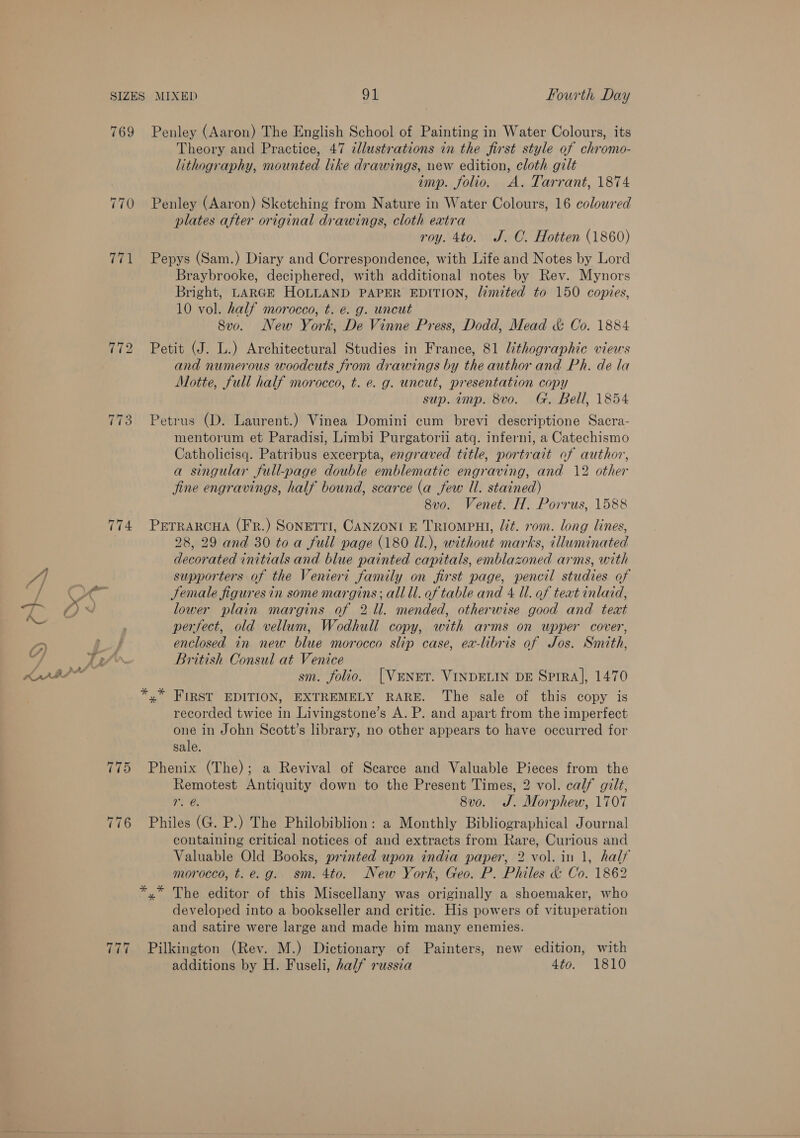 769 Penley (Aaron) The English School of Painting in Water Colours, its Theory and Practice, 47 dlustrations in the first style of chromo- lithography, mounted like drawings, new edition, cloth gilt imp. folio. A. Tarrant, 1874 770 Penley (Aaron) Sketching from Nature in Water Colours, 16 coloured plates after original drawings, cloth extra roy. 4to. J. CO. Hotten (1860) 771 Pepys (Sam.) Diary and Correspondence, with Life and Notes by Lord Braybrooke, deciphered, with additional notes by Rev. Mynors Bright, LARGE HOLLAND PAPER EDITION, limited to 150 copies, 10 vol. half morocco, t. e. g. uncut 8v0. New York, De Vinne Press, Dodd, Mead &amp; Co. 1884 772 Petit (J. L.) Architectural Studies in France, 81 lithographic views and numerous woodcuts from drawings by the author and Ph. de la Motte, full half morocco, t. e. g. uncut, presentation copy sup. imp. 8vo. Gt. Bell, 1854 773 Petrus (D. Laurent.) Vinea Domini cum brevi descriptione Sacra- mentorum et Paradisi, Limbi Purgatorii atq. inferni, a Catechismo Catholicisq. Patribus excerpta, engraved title, portrait of author, a singular full-page double emblematic engraving, and 12 other Jine engravings, half bound, scarce (a few Ul. stained) 8v0. Venet. H. Porrus, 1588 774 Prrrarcua (Fr.) Sonerri, CANZONI E TRIomPHI, lit. rom. long lines, 28, 29 and 30 to a full page (180 Ul.), without marks, illuminated decorated initials and blue painted capitals, emblazoned arms, with /] supporters of the Venieri family on first page, pencil studies of et Jemale figuresin some margins; all ll. of table and 4 Il. of teat inlaid, 5 BS 0 VJ lower plain margins of 2 Il. mended, otherwise good and text ted perfect, old vellum, Wodhull copy, with arms on upper cover, a Po o4 enclosed in new blue morocco slip case, ea-libris of Jos. Sinith, ofA Li British Consul at Venice OVS Tae sm. folio. [VENET. VINDELIN DE SprRA], 1470 *,* FIRST EDITION, EXTREMELY RARE. The sale of this copy is recorded twice in Livingstone’s A. P. and apart from the imperfect one in John Scott’s library, no other appears to have occurred for sale. 775 Phenix (The); a Revival of Scarce and Valuable Pieces from the Remotest Antiquity down to the Present Times, 2 vol. calf gilt, r, @ 8vo. J. Morphew, 1707 776 Philes (G. P.) The Philobiblion: a Monthly Bibliographical Journal containing critical notices of and extracts from Rare, Curious and Valuable Old Books, printed upon india paper, 2 vol. in 1, half morocco, t.e.g. sm. 4to. New York, Geo. P. Philes &amp; Co. 1862 *,* The editor of this Miscellany was originally a shoemaker, who developed into a bookseller and critic. His powers of vituperation and satire were large and made him many enemies. Pilkington (Rev. M.) Dictionary of Painters, new edition, with additions by H. Fuseli, half russia 4to. 1810 ~I ~I ~I