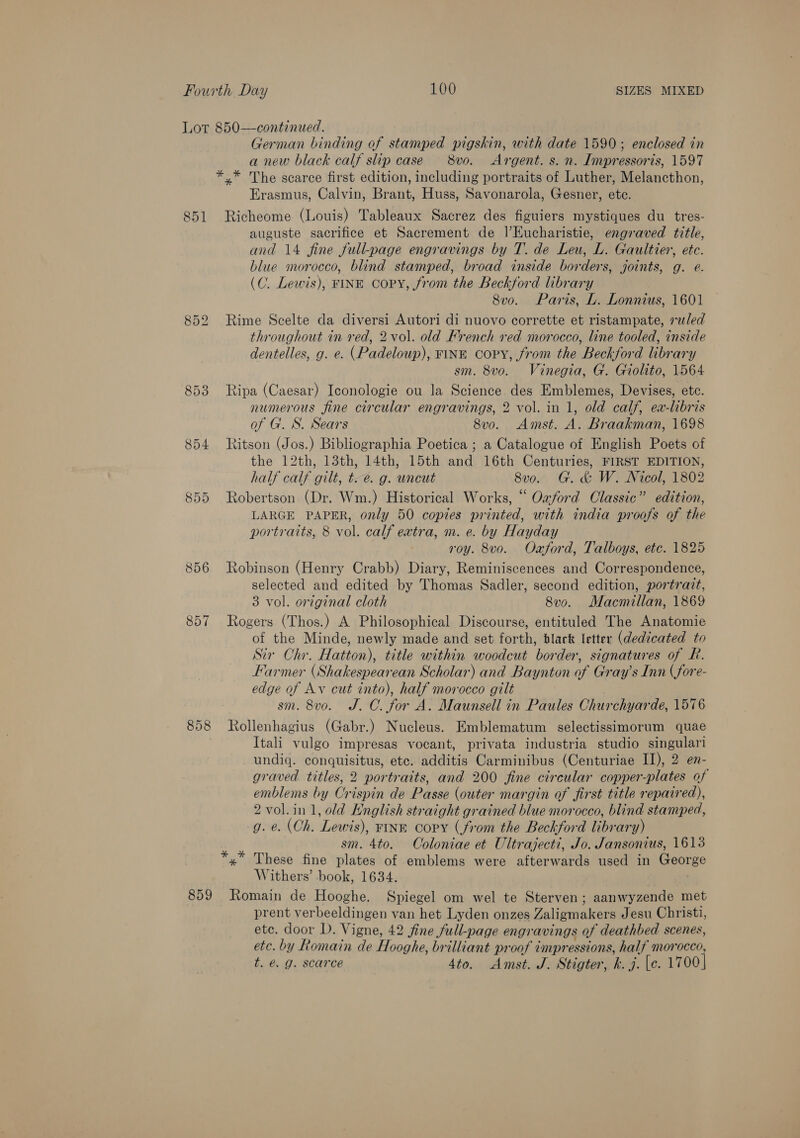 Lot 850—continued. | German binding of stamped pigskin, with date 1590; enclosed in a new black calf slip case = 8v0. + Argent. s. n. Impressoris, 1597 *.* The scarce first edition, including portraits of Luther, Melancthon, Erasmus, Calvin, Brant, Huss, Savonarola, Gesner, ete. 851 Richeome (Louis) Tableaux Sacrez des figuiers mystiques du tres- auguste sacrifice et Sacrement de |’Eucharistie, engraved title, and 14 fine full-page engravings by T. de Leu, L. Gaultier, ete. blue morocco, blind stamped, broad inside borders, joints, g. e. (C. Lewis), FINE copy, from the Beckford library 8v0. Paris, L. Lonnius, 1601 852 Rime Scelte da diversi Autori di nuovo corrette et ristampate, ruled throughout in red, 2vol. old French red morocco, line tooled, inside dentelles, g. e. (Padeloup), FINE copy, from the Beckford library sm. 8vo. Vinegia, G. Giolito, 1564 853 Ripa (Caesar) Iconologie ou la Science des Emblemes, Devises, ete. numerous fine circular engravings, 2 vol. in 1, old calf, ea-libris of G. S. Sears 8vo. Amst. A. Braakman, 1698 854 Ritson (Jos.) Bibliographia Poetica ; a Catalogue of English Poets of the 12th, 13th, 14th, 15th and 16th Centuries, FIRST EDITION, half calf gilt, t.e. g. uncut 8vo. G. &amp; W. Nicol, 1802 855 Robertson (Dr. Wm.) Historical Works, “ Ozford Classic” edition, LARGE PAPER, only 50 copies printed, with india proofs of the portraits, 8 vol. calf extra, m. e. by Hayday roy. 8vo. Oaford, Talboys, etc. 1825 856 Robinson (Henry Crabb) Diary, Reminiscences and Correspondence, selected and edited by Thomas Sadler, second edition, portratt, 3 vol. original cloth 8vo. Macmillan, 1869 857 Rogers (Thos.) A Philosophical Discourse, entituled The Anatomie of the Minde, newly made and set foLéh: black letter (dedicated to Sir Chr. Hatton), title within woodcut berger signatures of Rh. Harmer (Shakespear ‘ean Scholar) and Baynton of Gray’s Inn (fore- edge of Av cut into), half morocco gilt sm. 8vo. J. CO. for A. Maunsell in Paules Churchyarde, 1576 858 Rollenhagius (Gabr.) Nucleus. Emblematum selectissimorum quae Itali vulgo impresas vocant, privata industria studio singulari undiq. conquisitus, etc. additis Carminibus (Centuriae II), 2 en- graved titles, 2 portraits, and 200 fine circular copper-plates of emblems by Crispin de Passe (outer margin of first title repaired), 2 vol.in 1, old English straight grained blue morocco, blind stamped, g. e. (Oh. ‘Lewis), FINE copy (from the Beckford libr ary) sm. 4to. Coloniae et Ultrajecti, Jo. Jansonius, 1613 These fine plates of emblems were afterwards used in yee Withers’ book, 1634. 859 Romain de Hooghe. Spiegel om wel te Sterven; aanwyzende met prent verbeeldingen van het Lyden onzes Zaligmakers Jesu Christi, etc. door D. Vigne, 42 fine full-page eng avings of deathbed scenes, etc. by Romain de Hooghe, brilliant proof impressions, half morocco, t. é. g. scarce 4to. Amst. J. Stigter, ke 4. [e. 1700]