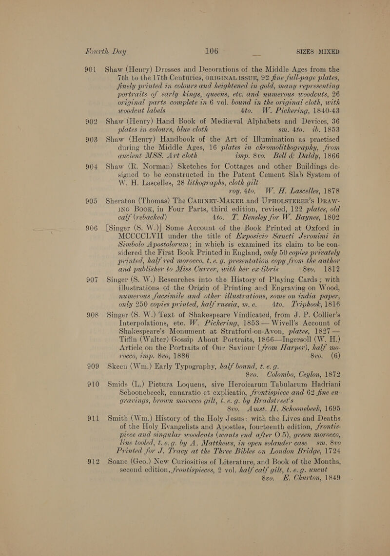 901 Shaw (Henry) Dresses and Decorations of the Middle Ages from the 7th to the 17th Centuries, ORIGINALISSUE, 92 fine full-page plates, jinely printed in colours and heightened in gold, many representing portraits of early kings, queens, etc. and numerous woodcuts, 26 original parts complete in 6 vol. bound in the original cloth, with woodcut labels 4to. W. Pickering, 1840-43 902 Shaw (Henry) Hand Book of Medieval Alphabets and Devices, 36 plates in colours, blue cloth sm. 4to. ib. 1853 903 Shaw (Henry) Handbook of the Art of Illumination as practised during the Middle Ages, 16 plates in chromolithography, from ancient MSS. Art cloth imp. 8vo. Bell &amp; Daldy, 1866 904 Shaw (R. Norman) Sketches for Cottages and other Buildings de- signed to be constructed in the Patent Cement Slab System of W. H. Lascelles, 28 lithographs, cloth gilt roy. 4to. W. H. Lascelles, 1878 905 Sheraton (Thomas) The CABINET-MAKER and UPHOLSTERER’S DRAw- ING Book, in Four Parts, third edition, revised, 122 plates, old calf (rebacked) 4to. T. Bensley for W. Baynes, 1802 906 [Singer (S. W.)] Some Account of the Book Printed at Oxford in MCCCCLVII under the title of Haposicio Sancti Jeronimi in Simbolo Apostolorum; in which is examined its claim to be con- sidered the First Book Printed in England, only 50 copies privately printed, half red morocco, t.e.g. presentation copy from the author and publisher to Miss Currer, with her ea-libris 8vo. 1812 907 Singer (S. W.) Researches into the History of Playing Cards; with illustrations of the Origin of Printing and Engraving on Wood, numerous facsimile and other illustrations, some on india paper, only 250 copies printed, half russia, m. e. 4to. Triphook, 1816 908 Singer (S. W.) Text of Shakespeare Vindicated, from J. P. Collier’s Interpolations, ete. W. Pickering, 1853 — Wivell’s Account of Shakespeare’s Monument at Stratford-on-Avon, plates, 1827 —— Tiffin (Walter) Gossip About Portraits, 1866—TIngersoll (W. H.) Article on the Portraits of Our Saviour (from Harper), half mo- rocco, imp. 8vo, 1886 8vo. (6) 909 Skeen (Wm.) Early Typography, half bound, t. e. g. 8vo. Colombo, Ceylon, 1872 910 Smids (L.) Pictura Loquens, sive Heroicarum Tabularum Hadriani Schoonebeeck, ennaratio et explicatio, /rontispiece and 62 fine en- gravings, brown morocco gilt, t. e.g. by Bradstvreet’s Svo. Amst. H. Schoonebeek, 1695 911 Smith (Wm.) History of the Holy Jesus: with the Lives and Deaths of the Holy Evangelists and Apostles, fourteenth edition, /rontis- piece and singular woodcuts (wants end after O 5), green morocco, line tooled, t.e.g. by A. Matthews, in open solander case sm. 8vo Printed for J. Tracy at the Three Bibles on London Bridge, 1724 912 Soane (Geo.) New Curiosities of Literature, and Book of the Months, second edition, frontispieces, 2 vol. half calf gilt, t. e.g. uncut 8vo. KH. Churton, 1849