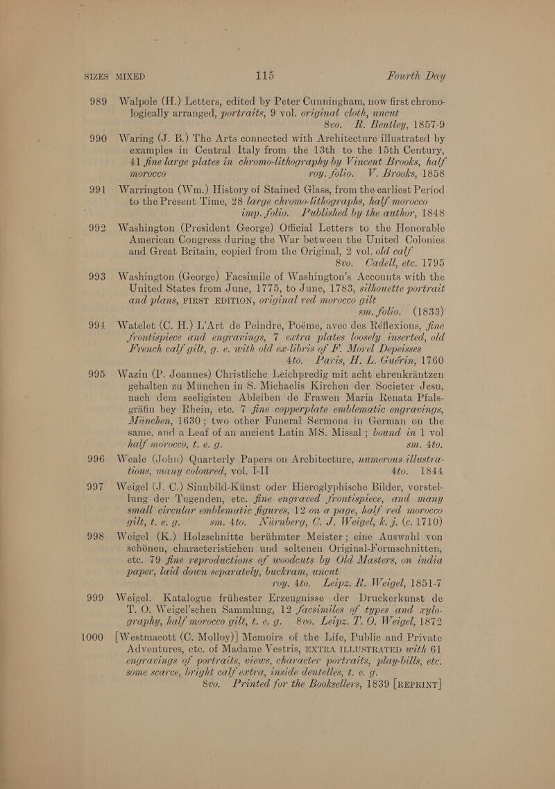 oo SIZES 989 990 993 995 996 sh, 998 999 1000 MIXED 115 Fourth Day Walpole (H.) Letters, edited by Peter Cunningham, now first chrono- logically arranged, portraits, 9 vol. original cloth, uncut Waring (J. B.) The Arts connected with Architecture illustrated by examples in Central Italy from the 13th to the 15th Century, 41 fine large plates in chromo-lithography by Vincent Brooks, half morocco roy. folio. V. Brooks, 1858 Warrington (Wm.) History of Stained Glass, from the earliest Period to the Present Time, 28 large chromo-lithographs, half morocco imp. folio. Published by the author, 1848 Washington (President George) Official Letters to the Honorable American Congress during the War between the United Colonies and Great Britain, copied from the Original, 2 vol. old calf 8vo. Cadell, etc. 1795 Washington (George) Facsimile of Washington’s Accounts with the United States from June, 1775, to June, 1783, silhouette por trait and plans, FIRST EDITION, open red morocco gilt sm. folio. (1833) Watelet (C. H.) L’Art de Peindre, Poéme, avec des Réflexions, fine French calf gilt, g. e. with old ex-libris of F’. Morel Depeisses 4to. Paris, H. L. Guérin, 1760 Wazin (P. Joannes) Christliche Leichpredig mit acht ehrenkrintzen gehalten zu Miinchen in 8. Michaelis Kirchen der Societer Jesu, nach dem seeligisten Ableiben de Frawen Maria Renata Pfals- erafin bey Rhein, etc. 7 fine copperplate emblematic engravings, Minchen, 1630; two other Funeral Sermons in German on the same, and a Leaf of an ancient Latin MS. Missal ; bownd in 1 vol half morocco, t. @. g. sm. 4to. Weale (John) Quarterly Papers on Architecture, nwmerous illustra- tions, many coloured, vol. I-I1 4to. 1844 Weigel (J. C.) Sinnbild-Kiinst oder Hieroglyphische Bilder, vorstel- lung der Tugenden, etc. fine engraved frontispiece, and many small circular emblematic figures, 12 on a page, half red morocco gilt, t. e. g. sm. 4to. Nurnberg, C. J. Weigel, k. j. (c. 1710) Weigel (K.) Holzschnitte beriihmter Meister; eine Auswahl von schénen, characteristichen und seltenen Original-Formschnitten, etc. 79 fine reproductions of woodcuts by Old Masters, on india paper, laid down separately, buckram, uncut roy. 4to. Leipz. R. Weigel, 1851-7 Weigel. Katalogue friihester Erzeugnisse der Druckerkunst de T. O. Weigel’schen Sammlung, 12 facsimiles of types and «ylo- graphy, half morocco gilt, t.e. g. 8wvo. Leipz. T. O. Weigel, 1872 | Westmacott (C. Molloy)] Memoirs of the Life, Public and Private Adventures, etc. of Madame Vestris, EXTRA ILLUSTRATED with 61 engravings of portraits, views, character portraits, play-bills, ete. some scarce, bright calf extra, inside dentelles, t. e. g. 8vo. Printed for the Booksellers, 1839 [REPRINT |