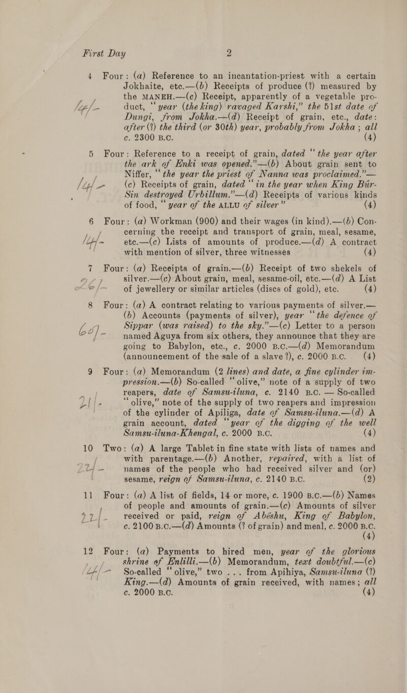 4 Four: (a) Reference to an incantation-priest with a certain Jokhaite, ete.—(b) Receipts of produce (2) measured by : the MANEH.—(c) Receipt, apparently of a vegetable pro- els. duct, “year (the king) ravaged Karsht,” the 51st date of “f Dungi, from Jokha.—(d) Receipt of grain, etc., date: after (1) the third (or 30th) year, probably from Jokha ; all c. 2300 B.C. (4) 5 Four: Reference to a receipt of grain, dated “the year after the ark af Enki was opened.”—(b) About grain sent to , Niffer, ‘the year the priest of Nanna was proclaimed.”’— lid - (c) Receipts of grain, dated “in the year when King Bir- | Sin destroyed Urbillum.”—(d) Receipts of various kinds of food, “ year of the ALLU of silver” (4) 6 Four: (a) Workman (900) and their wages (in kind).—(b) Con- / cerning the receipt and transport of grain, meal, sesame, (ty ~ etc.—(c) Lists of amounts of produce.—(d) A contract | with mention of silver, three witnesses (4) 7 Four: (a) Receipts of grain.—(b) Receipt of two shekels of 0 silver.—(c) About grain, meal, sesame-oil, etc.—(d) A List © /- of jewellery or similar articles (discs of gold), etc. (4) 8 Four: (a) A contract relating to various payments of silver.— (b) Accounts (payments of silver), year “the defence of 2 q Sippar (was raised) to the sky.”—(c) Letter to a person Diy named Aguya from six others, they announce that they are going to Babylon, ete. c. 2000 p.c.—(d) Memorandum (announcement of the sale of a slave?),c. 2000 Bc. (4) 9 Four: (a) Memorandum (2 lines) and date, a fine cylinder im- pression.—(b) So-called “olive,” note of a supply of two reapers, date of Samsu-tluna, c. 2140 B.c. — So-called ‘‘ olive,” note of the supply of two reapers and impression of the cylinder of Apiliga, date of Samsu-iluna.—(d) A grain account, dated “year of the digging of the well Samsu-iluna-Khengal, c. 2000 B.c. (4) 10 Two: (a) A large Tablet in fine state with lists of names and with parentage.—(b) Another, repaired, with a list of ris names of the people who had received silver and (or) sesame, rezgn of Samsu-iluna, c. 2140 B.C. (2) 11 Four: (a) A list of fields, 14 or more, c. 1900 B.c.—(b) Names of people and amounts of grain.—(c) Amounts of silver 7 2/ _ received or paid, reign of Abéshu, King of Babylon, a c. 2100 B.c.—(d) Amounts (? of grain) and meal, c. 2000 a 4 12 Four: (a) Payments to hired men, year of the glorious _ » — shrine of Enlilli.i—(b) Memorandum, teat doubtful.—(c) é+/-- So-called “ olive,” two ... from Apihiya, Samsu-iluna (2) % King.—(d) Amounts of grain received, with names; all c. 2000 B.c. (4)