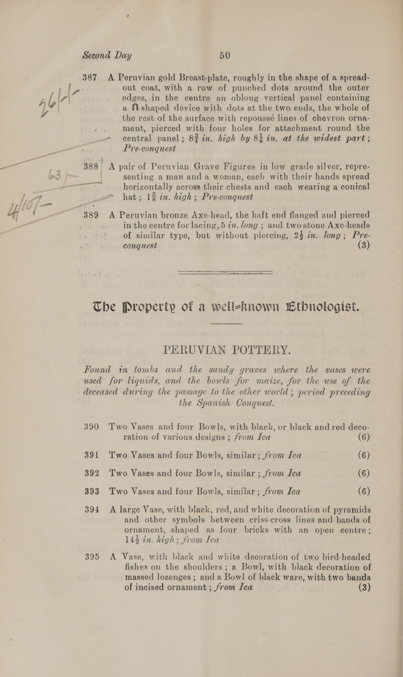 out coat, with a row of punched dots around the outer edges, in the centre an oblong vertical panel containing a fi-shaped device with dots at the two ends, the whole of the rest of the surface with repoussé lines of chevron orna- ment, pierced with four holes for attachment round the Pre-conquest senting a man and a woman, each with their hands spread horizontally across their hee and each wearing a conical hat; 12 2n. high; Pre-conquest in the centre for lacing, 5 7n. dong ; and twostone Axe-heads of similar type, but without piercing, 24 in. long; Pre- conquest | (3) PERUVIAN POTTERY. 390 391 392 393 394 395 ihe Spanish Conquest. Two Vases and four Bowls, with black, or black and red deco- ration of various deste From Ica (6) Two Vases and four Bowls, similar; /70m Ica (6) Two Vases and four Bowls, similar ; from Ica (6) Two Vases and four Bowls, similar ; from Ica (6) A large Vase, with black, red, and white decoration of pyramids and other symbols between criss-cross lines and bands of ornament, shaped as four bricks with an open centre; 144 in. high; from Ica A Vase, with black and white decoration of two bird-headed fishes on the shoulders ; a Bowl, with black decoration of -massed lozenges; and a Bow] of bitok ware, sawed two bands