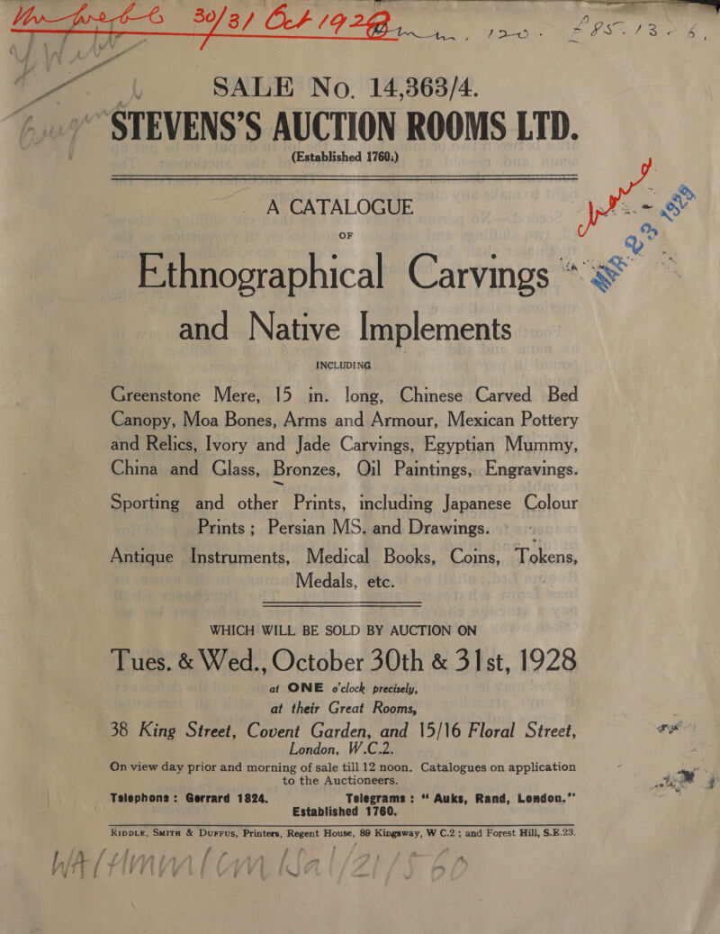   f mG ; : SALE No. 14,363/4. STEVENS’ S AUCTION ROOMS LTD. (Established 1760;) A CATALOGUE  Ethnographical Carvings “yS and Native Implements INCLUDING Greenstone Mere, 15 in. long, Chinese Carved Bed Canopy, Moa Bones, Arms and Armour, Mexican Pottery and Relics, Ivory and Jade Carvings, Egyptian Mummy, China and Glass, Bronzes, Qil Paintings, Engravings. Sporting and other Prints, including Japanese Colour Prints ; Persian MS. and Drawings. Antique Instruments, Medical Books, Coins, Tokens Medals, etc. WHICH WILL BE SOLD BY AUCTION ON Tues. &amp; Wed., October 30th &amp; 31st, 1928 at ONE o'clock precisely, at their Great Rooms, 38 King Street, Covent Garden, and 15/16 Floral Street, ts London, W.C.2. ! On view day prior and morning of sale till 12 noon. Catalogues on application ‘ Mm , to the Auctioneers. 4m ; | Telephone: Gerrard 1824. Telegrams : “ Auks, Rand, London.”’ Established 1760. Ripp_e, Smita &amp; Durrus, Printers, Regent House, 89 Kingsway, W C.2 ; and Forest Hill, S.E.23. / f 7 - fm S JAIAA DR : f i —. f Pike J JAI) : ; | ; : { ath I, Y 7 { - i j i q }