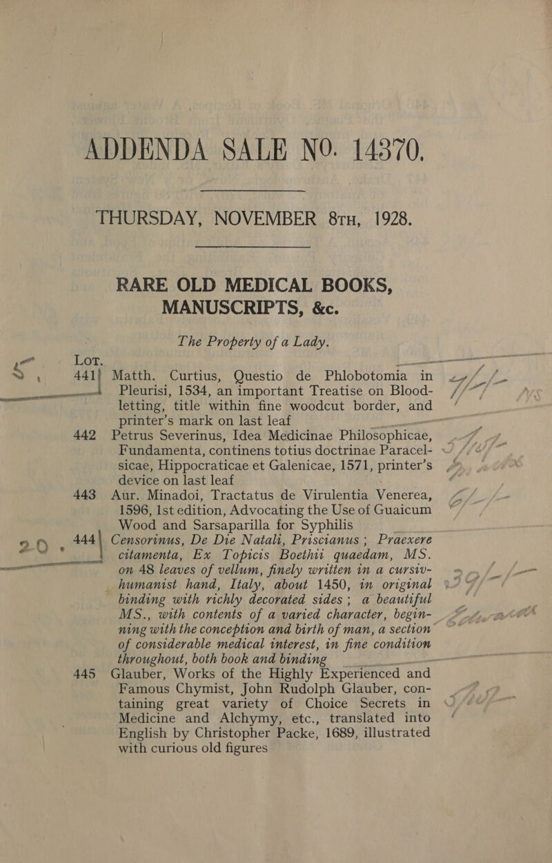 ADDENDA SALE NO. 14370, THURSDAY, NOVEMBER 8ru, 1928. RARE OLD MEDICAL BOOKS, MANUSCRIPTS, &amp;c. Lhe Property of a Lady. 4 : 441} Matth. Curtius, Questio de Phlobotomia in Seas wt Pleurisi, 1534, an important Treatise on Blood- printer’s mark on last leaf 442 Petrus Severinus, Idea Medicinae Philosophicae, sicae, Hippocraticae et Galenicae, 1571, printer’s device on last leaf 443 Aur. Minadoi, Tractatus de Virulentia Venerea, 1596, Ist edition, Advocating the Use of Guaicum Wood and Sarsaparilla for Syphilis ; f) Assi Censorinus, De Die Natali, Priscianus ; Praexere ot, ihe citamenta, Ex Topicis Boethit quaedam, MS. Oe on 48 leaves of vellum, finely written in a cursiv- humanist hand, Italy, about 1450, in original binding with richly decorated sides; a beautiful MS., with contents of a varied character, begin- of considerable medical interest, in fine condition throughout, both book and binding 445 Glauber, Works of the Highly Experienced and Famous Chymist, John Rudolph Glauber, con- taining great variety of Choice Secrets in Medicine and Alchymy, etc., translated into English by Christopher Packe, 1689, illustrated with curious old figures