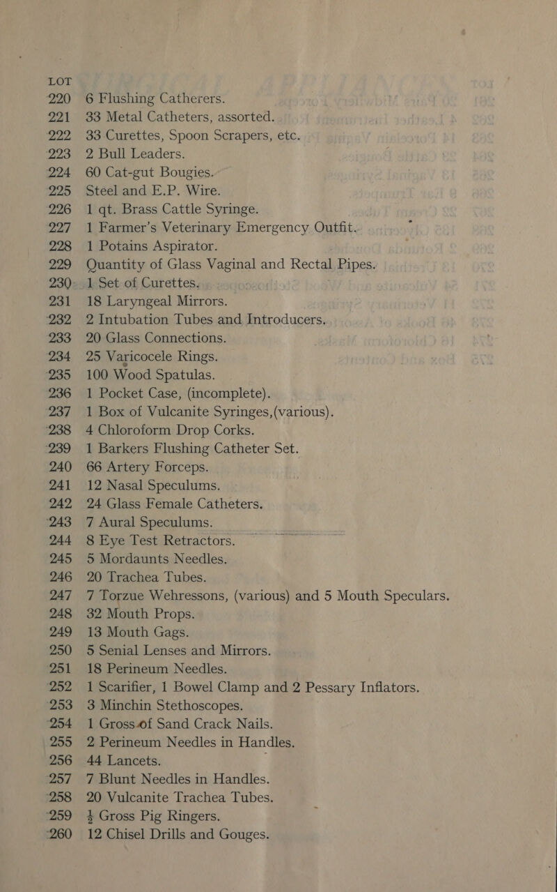 220 6 Flushing Catherers. 221 33 Metal Catheters, assorted. 222 33-Curettes, Spoon Scrapers, etc. 223 = =2 Bull Leaders. 224 60 Cat-gut Bougies. 225 | Steeland.E:P.-Wire. 226 1 qt. Brass Cattle Syringe. 227 +1 Farmer’s Veterinary Emergency Outfit. 228 1 Potains Aspirator. 229 Quantity of Glass Vaginal and Rectal Pipes. 230. 1 Set of Curettes. 231 18 Laryngeal Mirrors. ‘232 2 Intubation Tubes and Introducers. 233 20 Glass Connections. 234 25 Varicocele Rings. ‘235 100 Wood Spatulas. 236 1 Pocket Case, (incomplete). 237 ~=1 Box of Vulcanite Syringes,(various). ‘238 4 Chloroform Drop Corks. ‘239 +1 Barkers Flushing Catheter Set. 240 66 Artery Forceps. 241 12 Nasal Speculums. 242 24 Glass Female Catheters. ‘243 «=7 Aural Speculums. 244 8 Eye Test Retractors. 245 5 Mordaunts Needles. 246 20 Trachea Tubes. 247 ‘7 Torzue Wehressons, (various) and 5 Mouth Speculars. 248 32 Mouth Props. 249 13 Mouth Gags. 250 5 Senial Lenses and Mirrors. 251 18 Perineum Needles. 252 =«1 Scarifier, 1 Bowel Clamp and 2 Pessary Inflators. 253 3 Minchin Stethoscopes. ‘254 1 Gross#f Sand Crack Nails. 255 2 Perineum Needles in Handles. 256 44 Lancets. ‘257 7 Blunt Needles in Handles. 258 20 Vulcanite Trachea Tubes. ‘259 4 Gross Pig Ringers.