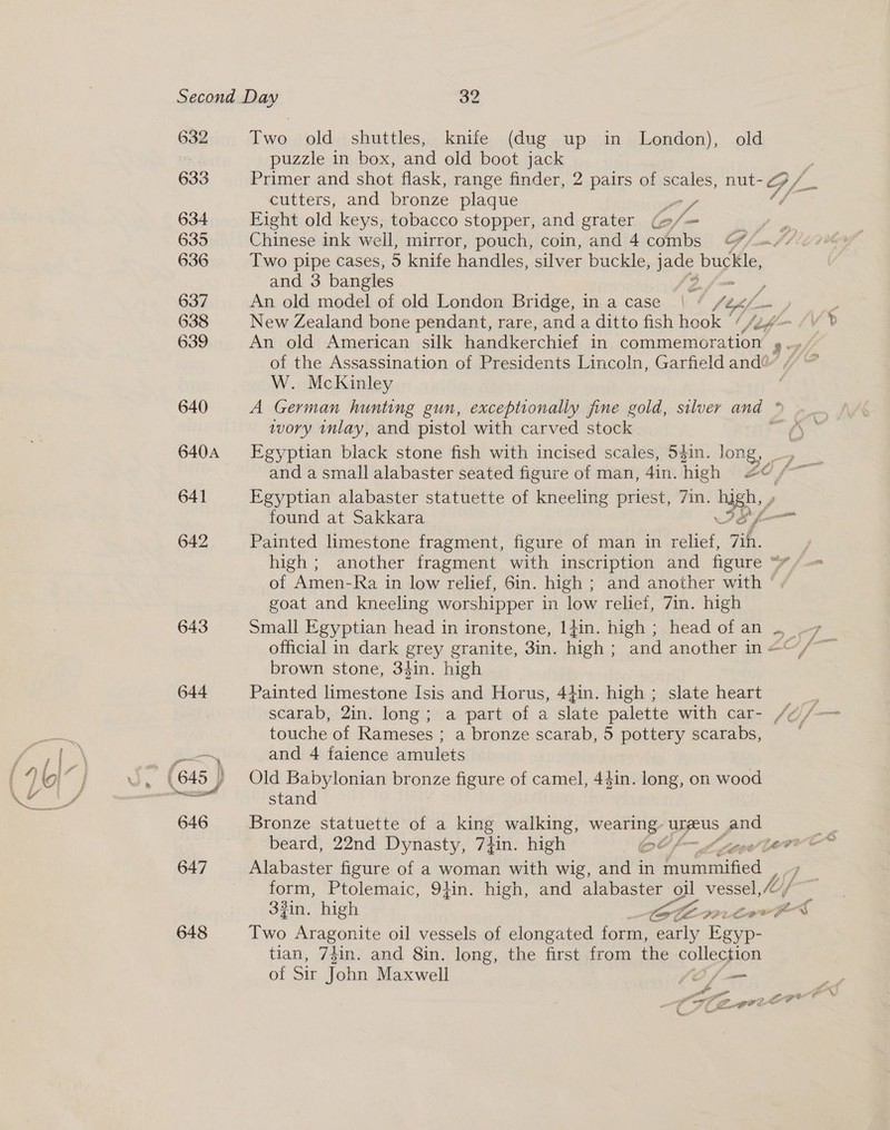 632 633 634 635 636 637 638 639 640 640A 641 642 643 644 —_ 9 646 647 648 Two old shuttles, knife (dug up in London), old puzzle in box, and old boot jack Primer and shot flask, range finder, 2 pairs of scales, nut- GP /. cutters, and bronze plaque OA 4 Eight old keys, tobacco stopper, and grater o/- Bis Chinese ink well, mirror, pouch, coin, and 4 ae A oS, Two pipe cases, 5 knife handles, silver buckle, ae buckle, and 3 bangles 2. ; An old model of old London Bridge, in a case | ° leg, New Zealand bone pendant, rare, and a ditto fish hook ~ An old American silk handkerchief in AB Ne ee 9° of the Assassination of Presidents Lincoln, Garfield and W. McKinley wory inlay, and pistol with carved stock Egyptian black stone fish with incised scales, 54in. long, Egyptian alabaster statuette of kneeling priest, 7in. high found at Sakkara eS Painted limestone fragment, figure of man in relief, 7h. of Amen-Ra in low relief, 6in. high ; and another with goat and kneeling worshipper in low relief, 7in. high brown stone, 34in. high Painted limestone Isis and Horus, 4}in. high ; slate heart touche of Rameses ; a bronze scarab, 5 pottery scarabs, and 4 faience amulets Old Babylonian bronze figure of camel, 44in. long, on wood stand Bronze statuette of a king walking, wearing: UreUs | ee Two Aragonite oil vessels of elongated form, early Fer tian, 74in. and 8in. long, the first from the collection of Sir ohn Maxwell ee yw A ” eae PO eats es he? te CC“ C=