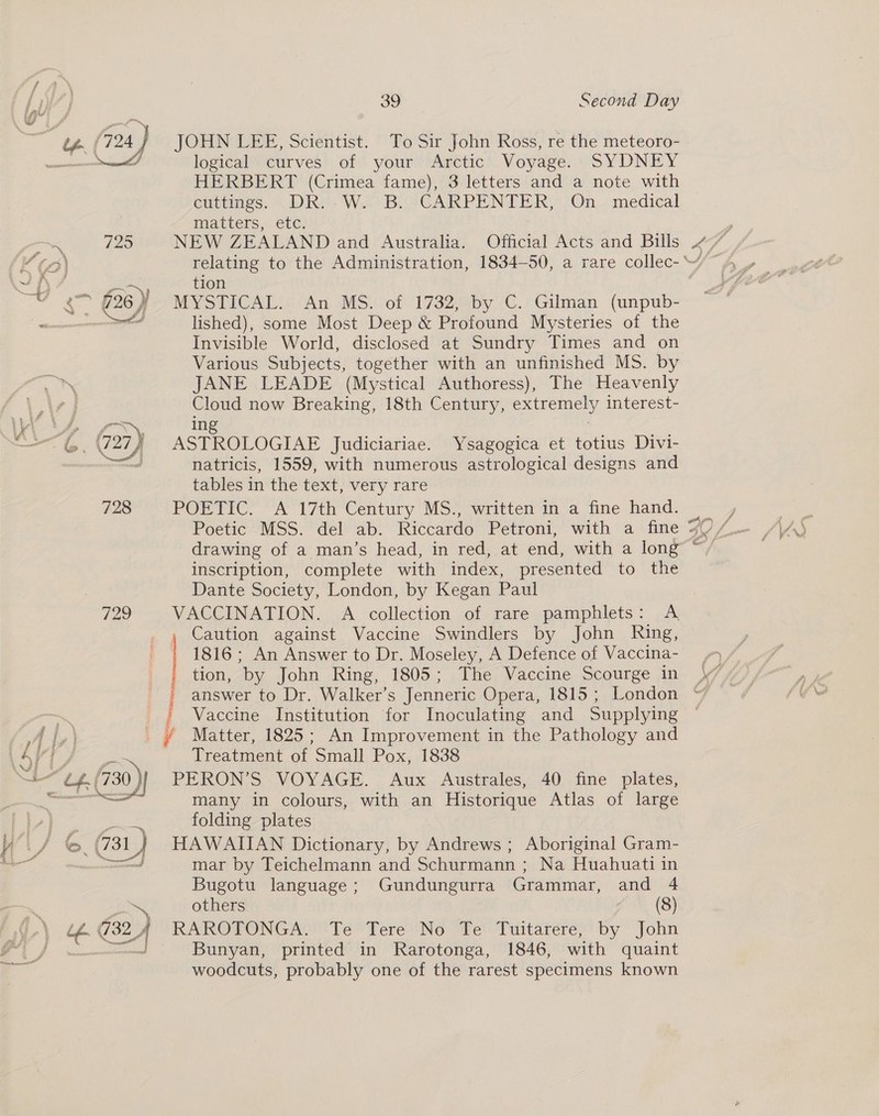  JOHN LEE, Scientist. To Sir John Ross, re the meteoro- logical curves’ of your&gt; Améetic® Voyage. ~ SYDNEY HERBERT (Crimea fame), 3 letters and a note with eurtines. 6 DR: W.2 BLY CARPENTER; On... medical Ma thers, Cte: ate 420 NEW ZEALAND and Australia. Official Acts and Bills it oo) relating to the Administration, 1834-50, a rare collec-\“~ 4 _ ~ py 7 tion “© ¢&gt; §26)) MYSTICAL. An MS. of 1732, by C. Gilman (unpub- et lished), some Most Deep &amp; Profound Mysteries of the Invisible World, disclosed at Sundry Times and on Various Subjects, together with an unfinished MS. by JANE LEADE (Mystical Authoress), The Heavenly ay now Breaking, 18th Century, extremely interest- WA NS, ing ——— 6. (27) ASTROLOGIAE Judiciariae. Ysagogica et totius Divi- ml natricis, 1559, with numerous astrological designs and tables in the text, very rare 728 POETIC. A 17th Century MS., written in a fine hand. inscription, complete with index, presented to the Dante Society, London, by Kegan Paul 729 VACCINATION. A collection of rare pamphlets: A Caution against Vaccine Swindlers by John Ring, 1816; An Answer to Dr. Moseley, A Defence of Vaccina- tion, by John Ring, 1805; The Vaccine Scourge in answer to Dr. Walker’s Jenneric Opera, 1815 ; London | Vaccine Institution for Inoculating and Supplying i i,) i Matter, 1825; An Improvement in the Pathology and 5/1 Treatment of Small Pox, 1838 “ef 730) PERON’S VOYAGE. Aux Australes, 40 fine plates, many in colours, with an Historique Atlas of large | ¥ 3S tei Pee folding plates Wis 6. 731 J HAWAIIAN Dictionary, by Andrews ; Aboriginal Gram- =, aed mar by Teichelmann and Schurmann ; Na Huahuati in Bugotu language; Gundungurra Grammar, and 4 nee others (8) if G324 RAROTONGA. Te Tere No Te Tuitarere, by John | pais Bunyan, printed in Rarotonga, 1846, with quaint woodcuts, probably one of the rarest specimens known
