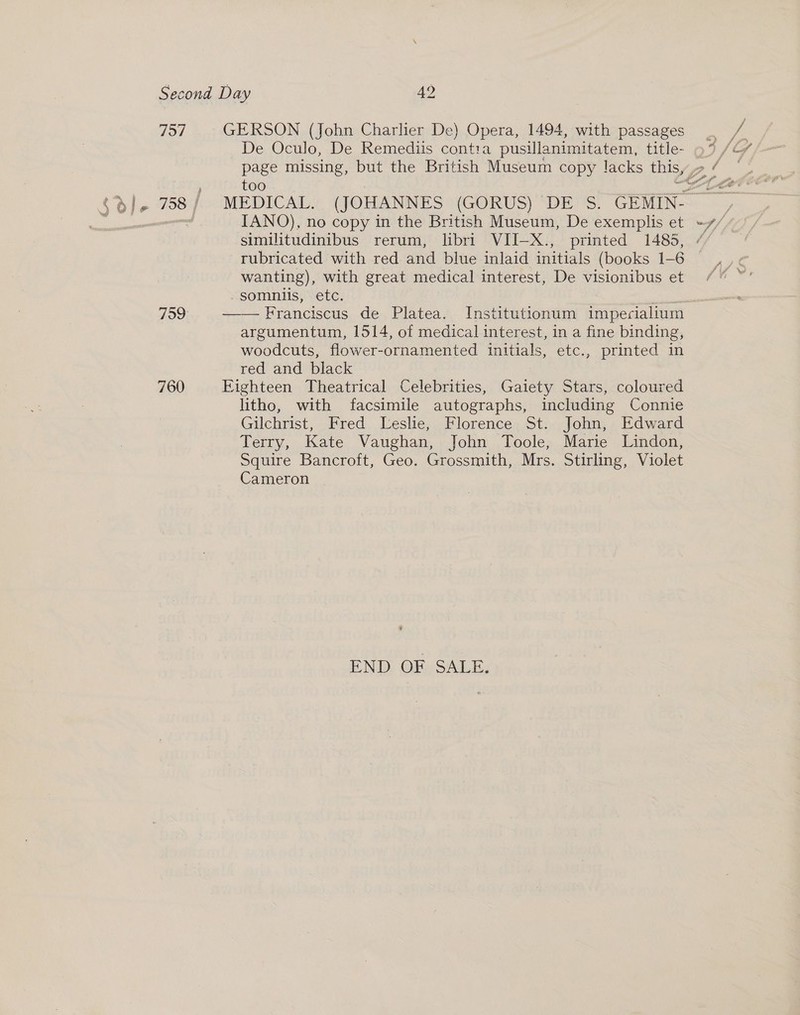 757 759 760 GERSON (John Charlier De) Opera, 1494, with passages De Oculo, De Remediis conta pusillanimitatem, title- IANO), no copy in the British Museum, De exemplis et rubricated with red and blue inlaid initials (books 1-6 wanting), with great medical interest, De visionibus et -somniis, etc. eS —— Franciscus de Platea. Institutionum impeciallum argumentum, 1514, of medical interest, in a fine binding, woodcuts, flower-ornamented initials, etc., printed in red and black Eighteen Theatrical Celebrities, Gaiety Stars, coloured litho, with facsimile autographs, including Connie Gilchrist, Fred Leslie, Florence St. John, Edward Terry, Kate Vaughan, John Toole, Marie Lindon, Squire Bancroft, Geo. Grossmith, Mrs. Stirling, Violet Cameron 6 END OF SALE.