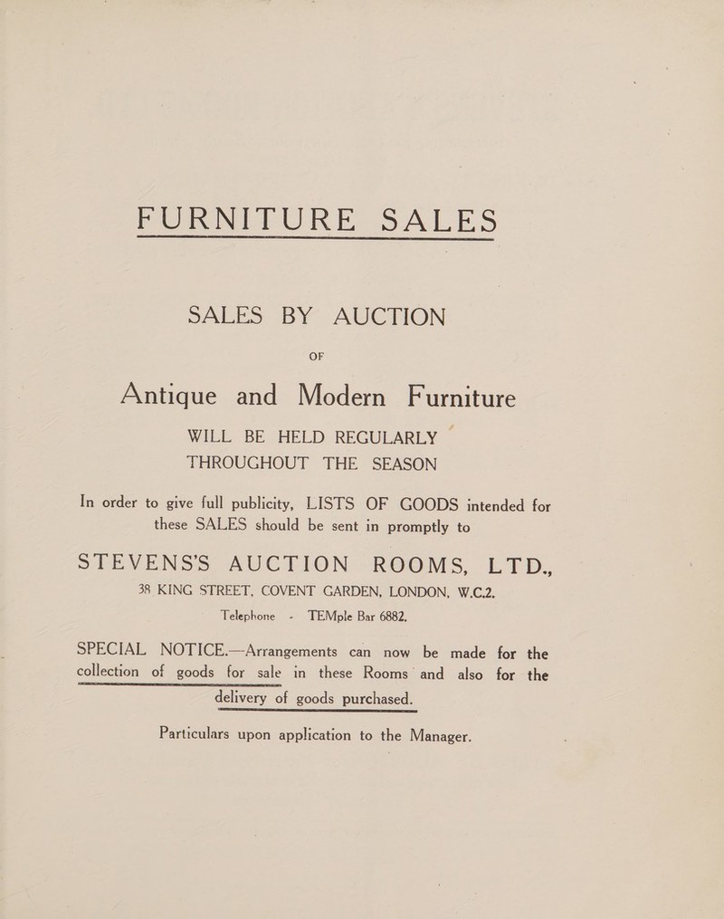 PUR TURE SALES SALES BY AUCTION OF Antique and Modern Furniture WILL BE HELD REGULARLY — THROUGHOUT THE SEASON In order to give full publicity, LISTS OF GOODS intended for these SALES should be sent in promptly to STEVENS'S AUCTION ROOMS, LTD. 38 KING STREET, COVENT GARDEN, LONDON, W.C.2. Telephone - TEMple Bar 6882. SPECIAL NOTICE.—Arrangements can now be made for the collection of goods for sale in these Rooms and also for the delivery of goods purchased. ig ee ee Particulars upon application to the Manager.