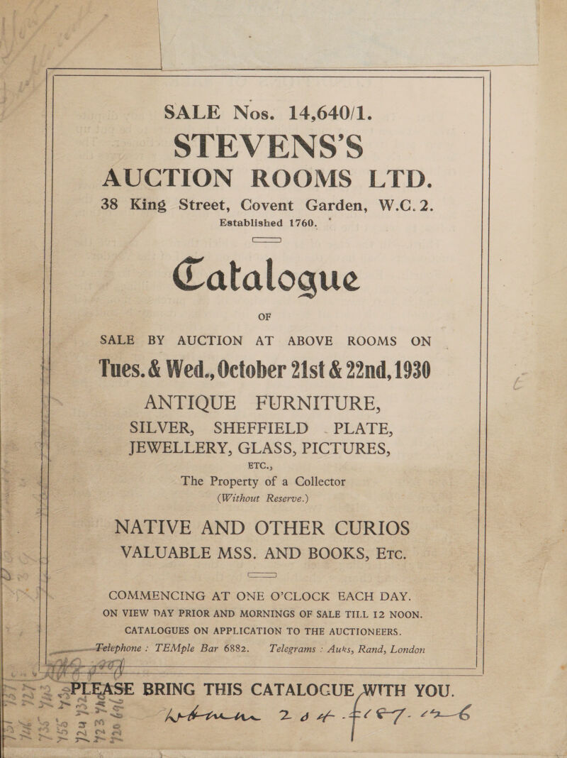 SALE Nos. 14,640/1. STEVENS'S AUCTION ROOMS LTD. 38 King Street, Covent Garden, W.C. 2. Established 1760. ~  ~— Cataloque SALE BY AUCTION AT ABOVE ROOMS ON Tues. &amp; Wed., October 21st &amp; 22nd, 1930 ANTIQUE FURNITURE, ‘SILVER, SHEFFIELD ~- PLATE, JEWELLERY, GLASS, PICTURES, ok ETC., a ae The Property of a Collector ete (Without Reserve.) NATIVE AND OTHER CURIOS VALUABLE MSS. AND BOOKS, Etc. aS COMMENCING AT ONE O’CLOCK EACH DAY. ON VIEW DAY PRIOR AND MORNINGS OF SALE TILL I2 NOON. CATALOGUES ON APPLICATION TO THE AUCTIONEERS. tse elephone : TEMple Bar 6882. Telegrams : Auks, Rand, London if) + sony       ert J Ry ee 2 ih ERS    BRING THIS CATALOGUE WITH YOU. Ap Zeer - CE7- £9_6 OO eae