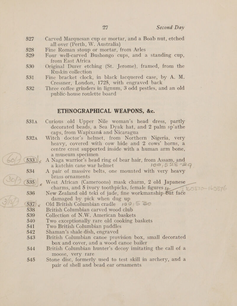 527 Carved Marquesan cup or mortar, and a Boab nut, etched all over (Perth, W. Australia) 528 Fine Roman stoup or mortar, from Arles 529 Four well-carved Bushongo cups, and a standing cup, from East Africa 530 Original Durer etching (St. Jerome), framed, from the Ruskin collection 531 Fine bracket clock, in black lacquered case, by A. M. Cressner, London, 1725, with engraved back 532 Three coffee grinders in lignum, 3 odd pestles, and an old public: house roulette board ETHNOGRAPHICAL WEAPONS, &amp;c. 5314 Curious old Upper Nile woman’s head dress, partly decorated beads, a Sea Dyak hat, and 2 palm sp’athe caps, from Wapixana and Nicaragua 532A Witch doctor’s helmet, from Northern Nigeria, very heavy, covered with cow hide and 2 cows’ horns, a centre crest supported inside with a human arm bone, a museum specimen 533)|¥ A Naga warrior’s head ring of bear hair, from Assam, and a katchin cane war helmet 1O@ 5 aAts “RC 534 A pair of massive belts, one mounted with very heavy ? | brass ornaments (535), West African (Cameroons) mask - char, 2 old Japanese ead charms, and 5 ivory toothpicks, fema le figures ea 108 536 New Zealand old teki of jade, fine workmanship Dut face damaged by pick when dug up 537&gt;y4 Old British Columbian cradle 190); &gt; Go 538 British Columbian carved wood club 539 Collection of N.W. American baskets 540 Two exceptionally rare old cooking baskets 541 Two British Columbian paddles 542 Shaman’s shale dish, engraved 543 British Columbian canoe provision box, small decorated box and cover, and a wood canoe bailer 544 British Columbian hunter’s decoy imitating the call of a moose, very rare 545 Stone disc, formerly used to test skill in archery, and a pair of shell and bead ear ornaments