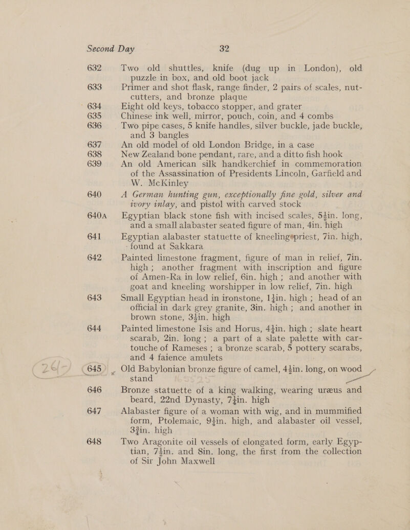 632 633 ' 634 635 636 637 638 639 640 640A 641 642 643 ‘nana Two old shuttles, knife (dug up in London), old puzzle in box, and old boot jack Primer and shot flask, range finder, 2 pairs of scales, nut- cutters, and bronze plaque Fight old keys, tobacco stopper, and grater Chinese ink well, mirror, pouch, coin, and 4 combs Two pipe cases, 5 knife handles, silver buckle, jade buckle, and 3 bangles An old model of old London Bridge, in a case New Zealand bone pendant, rare, and a ditto fish hook An old American silk handkerchief in commemoration of the Assassination of Presidents Lincoln, Garfield and W. McKinley A German hunting gun, exceptionally fine gold, silver and ivory inlay, and pistol with carved stock Egyptian black stone fish with incised scales, 54in. long, and a small alabaster seated figure of man, 4in. high Egyptian alabaster statuette of kneeling@priest, 7in. high, ‘found at Sakkara Painted limestone fragment, figure of man in relief, 7in. high ; another fragment with inscription and figure of Amen-Ra in low relief, Gin. high ; and another with goat and kneeling worshipper in low relief, 7in. high Small Egyptian head in ironstone, 1}in. high ; head of an official in dark grey granite, 3in. high ; and another in brown stone, 34in. high Painted limestone Isis and Horus, 44in. high ; slate heart scarab, 2in. long; a part of a slate palette with car- touche of Rameses ; a bronze scarab, 5 pottery scarabs, and 4 faience amulets stand , &amp; Bronze statuette of a king walking, wearing ureeus and beard, 22nd Dynasty, 7}in. high Alabaster figure of a woman with wig, and in mummified form, Ptolemaic, 94in. high, and alabaster oil vessel, 33in. high Two Aragonite oil vessels of elongated form, early Egyp- tian, 74in. and 8in. long, the first from the collection of Sir John Maxwell