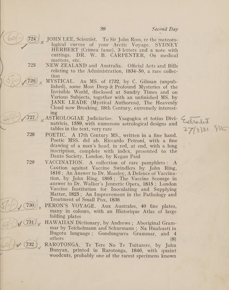 : . (64/7 @D ee \ 725 j | f 228) x | “} AZ27 4 - | 728 | | 729 : |  3g Second Day logical curves of your Arctic Voyage. SYDNEY HERBERT (Crimea fame), 3 letters and a note with cuttings. DR, W.2B. CARPENTER’, On - medical matters, etc. NEW ZEALAND and Australia. Official Acts and Bills relating to the Administration, 1834-50, a rare collec- tion MYSTICAL. -An MS. of 1732, by C. Gilman (unpub- lished), some Most Deep &amp; Profound Mysteries of the Invisible World, disclosed at Sundry Times and on Various Subjects, together with an unfinished MS. by JANE LEADE (Mystical Authoress), The Heavenly Cloud now Breaking, 18th Century, extremely interest- natricis, 1559, with numerous astrological designs and tables in the text, very rare POETIC. A 17th Century MS., written in a fine hand. Poetic MSS. del ab. Riccardo Petroni, with a fine drawing of a man’s head, in red, at end, with a long inscription, complete with index, presented to the Dante Society, London, by Kegan Paul VACCINATION. A collection of rare pamphlets: A Caution against Vaccine Swindlers by John Ring, 1816 ; An Answer to Dr. Moseley, A Defence of Vaccina- tion, by John Ring, 1805; The Vaccine Scourge in answer to Dr. Walker’s Jenneric Opera, 1815 ; London Vaccine Institution for Inoculating and Supplying Matter, 1825; An Improvement in the Pathology and Treatment of Small Pox, 1838 many in colours, with an Historique Atlas of large folding plates HAWAIIAN Dictionary, by Andrews ; Aboriginal Gram- mar by Teichelmann and Schurmann ; Na Huahuati in Bugotu language; Gundungurra Grammar, and 4 others (8) RAROTONGA. Te Tere No Te Tuitarere, by John Bunyan, printed in Rarotonga, 1846, with quaint woodcuts, probably one of the rarest specimens known Af