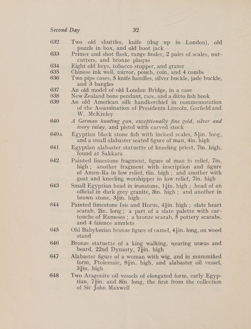 632 633 634 635 636 637 638 639 640 640A 641 642 643 644 645 646 647 648 Two old shuttles, knife (dug up in London), old puzzle in box, and old boot jack Primer and shot flask, range finder, 2 pairs of scales, nut- cutters, and bronze plaque Eight old keys, tobacco stopper, and grater Chinese ink well, mirror, pouch, coin, and 4 combs Two pipe cases, 5 knife handles, silver buckle, jade buckle, and 3 bangles An old model of old London Bridge, in a case New Zealand bone pendant, rare, and a ditto fish hook An old American silk handkerchief in commemoration of the Assassination of Presidents Lincoln, Garfield and W. McKinley A German hunting gun, exceptionally fine gold, silver and wory inlay, and pistol with carved stock Egyptian black stone fish with incised scales, 54in. long, and a small alabaster seated figure of man, 4in. high Egyptian alabaster statuette of kneeling priest, 7in. high, found at Sakkara Painted limestone fragment, figure of man in relief, 7in. high ; another fragment with. inscription and figure of Amen-Ra in low relief, 6in. high ; and another with goat and kneeling worshipper in low relief, 7in. high Small Egyptian head in ironstone, 1}in. high ; head of an official in dark grey granite, 3in. high ; and another in brown stone, 34in. high Painted limestone Isis and Horus, 4}in. high ; slate heart scarab, 2in. long; a part of a slate palette with car- touche of Rameses ; a bronze scarab, 5 pottery scarabs, and 4 faience amulets Old Babylonian bronze figure of camel, 44in. long, on wood stand Bronze statuette of a king walking, wearing ureeus and beard, 22nd Dynasty, 7}in. high Alabaster figure of a woman with wig, and in mummified form, Ptolemaic, 9}in. high, and alabaster oil vessel, 33in. high Two Aragonite oil vessels of elongated form, early Egyp- tian, 74in. and 8in. long, the first from the collection of Sir John Maxwell