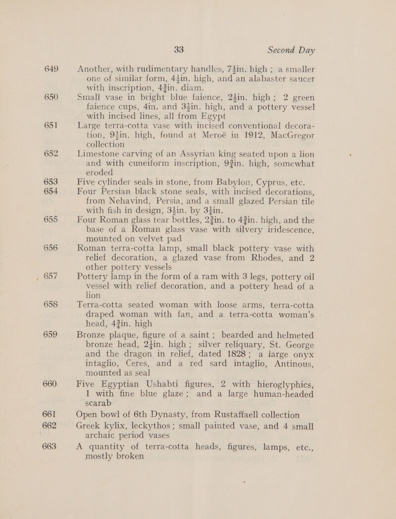 649 655 656 657 658 659 660 661 662 663 33 Second Day Another, with rudimentary handles, 7din. high ; a smaller one of similar form, 44in. high, and an alabaster saucer with inscription, 43in. diam. Small vase in bright blue faience, 24in. high; 2 green faience cups, 4in. and 3$in. high, and a pottery vessel with incised lines, all from Egypt Large terra-cotta vase with incised conventional decora- tion, 94in. high, found at Meroé in 1912, MacGregor collection Limestone carving of an Assyrian king seated upon a lion and with cuneiform inscription, 93in. high, somewhat eroded Five cylinder seals in stone, from Babylon, Cyprus, etc. Four Persian black stone seals, with incised decorations, from Nehavind, Persia, and a small glazed Persian tile with fish in design, 34in. by 3iin. Four Roman glass tear bottles, 22in. to 4?in. high, and the base of a Roman glass vase with silvery iridescence, mounted on velvet pad | Roman terra-cotta lamp, small black pottery vase with relief decoration, a glazed vase from Rhodes, and 2 other pottery vessels Pottery lamp in the form of a ram with 3 legs, pottery oil vessel with relief decoration, and a pottery head of a lion Terra-cotta seated woman with loose arms, terra-cotta draped woman with fan, and a terra-cotta woman’s - head, 43in. high Bronze plaque, figure of a saint; bearded and helmeted bronze head, 24in. high; silver reliquary, St. George and the dragon in relief, dated 1828; a large onyx intaglio, Ceres, and a red sard intaglio, Antinous, mounted as seal Five Egyptian. Ushabti figures, 2 with hieroglyphics, 1 with fine blue glaze; and a large human-headed scarab | | Open bowl of 6th Dynasty, from Rustaffaell collection Greek kylix, leckythos; small painted vase, and 4 small archaic period vases A quantity of terra-cotta heads, figures, lamps, etc., mostly broken