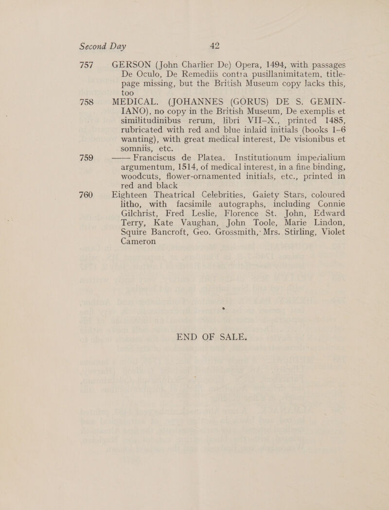 757 758 759 760 GERSON (John Charlier De) Opera, 1494, with passages De Oculo, De Remediis contia pusillanimitatem, title- page missing, but the British Museum copy lacks this, too MEDICAL. (JOHANNES (GORUS) DE S. GEMIN- IANO), no copy in the British Museum, De exemplis et similitudinibus rerum, libri VII-X., printed 1485, rubricated with red and blue inlaid initials (books 1-6 wanting), with great medical interest, De visionibus et somniis, etc. —— Franciscus de Platea. Institutionum imperialium argumentum, 1514, of medical interest, in a fine binding, woodcuts, flower-ornamented initials, etc., printed in red and black Eighteen Theatrical Celebrities, Gaiety Stars, coloured litho, with facsimile autographs, including Connie Gilchrist, Fred Leslie, Florence St. John, Edward Terry, Kate Vaughan, John Toole, Marie Lindon, Squire Bancroft, Geo. Grossmith,’ Mrs. Stirling, Violet Cameron END OF SALE.