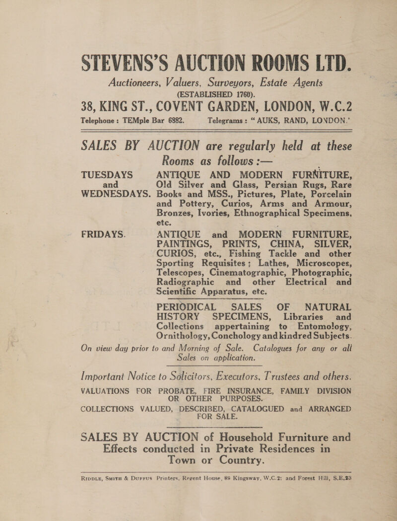 STEVENS’S AUCTION ROOMS LTD. Auctioneers, Valuers, Surveyors, Estate Agents (ESTABLISHED 1766). 38, KING ST., COVENT GARDEN, LONDON, W.C.2 Telephone: TEMple Bar 6882. Telegrams: “ AUKS, RAND, LONDON.’ SALES BY AUCTION are regularly held at these Rooms as follows :-— TUESDAYS ANTIQUE AND MODERN FURNITURE, and Old Silver and Glass, Persian Rugs, Rare WEDNESDAYS. Books and MSS., Pictures, Plate, Porcelain and Pottery, Curios, Arms and Armour, Bronzes, Ivories, Ethnographical Specimens, etc. ; ‘ FRIDAYS. ANTIQUE and MODERN FURNITURE, PAINTINGS, PRINTS, CHINA, SILVER, CURIOS, etc., Fishing Tackle and other Sporting Requisites; Lathes, Microscopes, Telescopes, Cinematographic, Photographic, Radiographic and other Electrical and Scientific Apparatus, etc. PERIODICAL SALES OF NATURAL HISTORY SPECIMENS, Libraries and Collections appertaining to Entomology, Ornithology, Conchology and kindred Subjects. On view day prior to and Morning of Sale. Catalogues for any or all Sales on application. Important Notice to Solicitors, Executors, Trustees and others. VALUATIONS FOR PROBATE, FIRE INSURANCE, FAMILY DIVISION OR OTHER PURPOSES. COLLECTIONS VALUED, DESCRIBED, CATALOGUED and ARRANGED . FOR SALE. . SALES BY AUCTION of Household Furniture and Effects conducted in Private Residences in Town or Country. RIDDLE, SmitH &amp; Durrus Printers, Regent House, 89 Kingsway, W.C.2; and Forest Hill, S.E.23