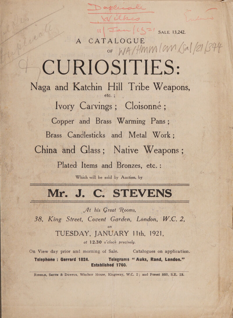 ee ee ao! SALE 49249) A ‘CATALOGUE thE CURIOSITIES: éta. ; Ivory Carvings ; Pig rete Copper and Brass Warming Pans ; Brass Candlesticks and Metal Work; China and Glass; Native Weapons Plated: Items and Bronzes, ete. : Which will be sold by Auction, by At his Great ‘Rooms, ay : 38, King Street, Covent Garden, London, WY 3G. 2: TUESDAY, JANUARY hae, 7921, at 12.30 o'clock precisely. Telephone : Gerrard 1824. Telegrams. ‘* Auks, Rand, London.’’ Established 1760.  RIppLeE, Suitu &amp; DurFrus, Windsor House, Kingsway, W.C. 2; and Forest Hill, S.E. 23.