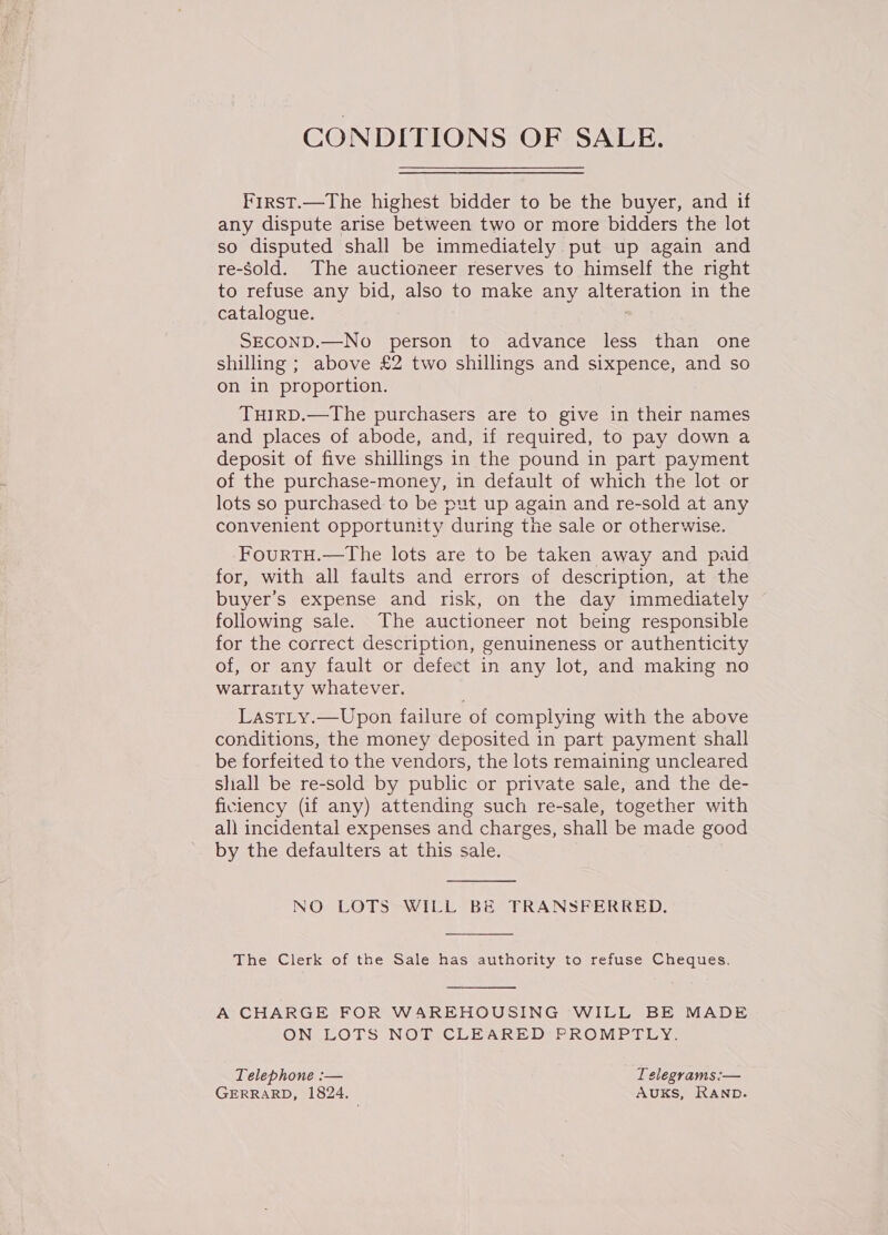 CONDITIONS OF SALE. First.—The highest bidder to be the buyer, and if any dispute arise between two or more bidders the lot so disputed shall be immediately put up again and re-Sold. The auctioneer reserves to himself the right to refuse any bid, also to make any alteration in the catalogue. . SECOND.—No person to advance less than one shilling ; above £2 two shillings and sixpence, and so on in proportion. TuIrRD.—The purchasers are to give in their names and places of abode, and, if required, to pay down a deposit of five shillings in the pound in part payment of the purchase-money, in default of which the lot or lots so purchased: to be put up again and re-sold at any convenient opportunity during the sale or otherwise. FourtTH.—The lots are to be taken away and paid for, with all faults and errors of description, at the buyer's expense and risk, on the day immediately following sale. The auctioneer not being responsible for the correct description, genuineness or authenticity of, or any fault or defect in any lot, and making no warranty whatever. LastLy.—Upon failure of complying with the above conditions, the money deposited in part payment shall be forfeited to the vendors, the lots remaining uncleared shall be re-sold by public or private sale, and the de- ficiency (if any) attending such re-sale, together with all incidental expenses and charges, shall be made good by the defaulters at this sale.  NO LOTS WILL BE TRANSFERRED.  The Clerk of the Sale has authority to refuse Cheques.  A CHARGE FOR WAREHOUSING WILL BE MADE ON LOTS NOT CLEARED PROMPTLY. Telephone :— Telegrams :— GERRARD, 1824. AUKS, RAND.