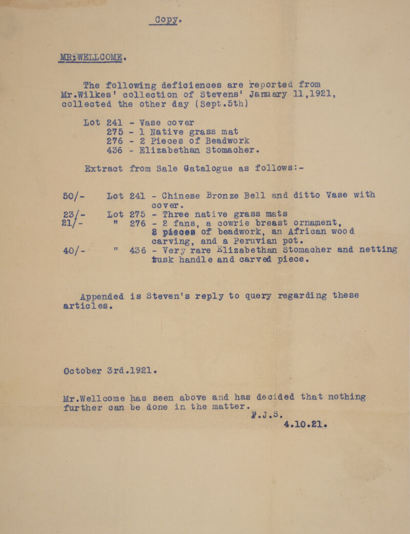  COpye  The following deficiences are reported from Mr.Wilkes' collection of Stevens' Jamary 11,1921, collected the other day nents 5th) Lot 241 - Vase cover | 276 - 2 Pieces of Beadwork 446 - Elizabethan Stomacher. Extract from Sale Gatalogue as follows:- 50/- Lot 241 - Chinese Bronze Bell and ditto Vase with cover. | 23/- Lot 275 - Three native grass mats | £1/-  276 - 2 fans, a cowrie breast ornament, 8 pieces’ of beadwork, an African wood en carving, and a Peruvian pot. | ; 40/-  436 - Very rare Elizabethan Stomacher and oe tusk handle and carved = Appended is Steven's reply to query regarding these articles. , : hoe | October 3rad.1921. / Mr.Wellcome has seen above and has deciaed that nothing further can be done in the ame ised 5) g | ag  4. 10. 21.
