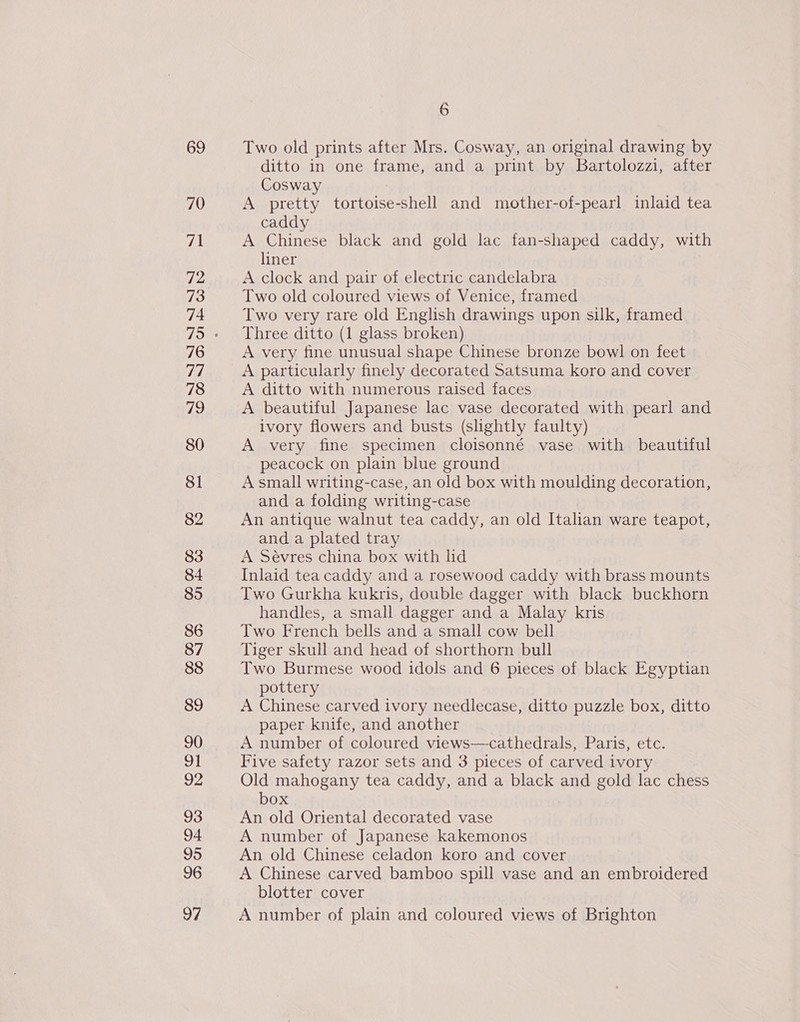 69 70 PA 72 73 74 76 77 78 79 80 Sl 82 83 84 85 86 88 89 90 eit 92 93 94 95 96 97 6 Two old prints after Mrs. Cosway, an original drawing by ditto in one frame, and a print by Bartolozzi, after Cosway A pretty tortoise-shell and mother-of-pearl inlaid tea caddy A Chinese black and gold lac fan-shaped caddy, with liner A clock and pair of electric candelabra Two old coloured views of Venice, framed Two very rare old English drawings upon silk, framed Three ditto (1 glass broken) A very fine unusual shape Chinese bronze bowl on feet A particularly finely decorated Satsuma koro and cover A ditto with numerous raised faces A beautiful Japanese lac vase decorated with pearl and ivory flowers and busts (slightly faulty) A very fine specimen cloisonné vase with beautiful peacock on plain blue ground A small writing-case, an old box with moulding decoration, and a folding writing-case An antique walnut tea caddy, an old Italian ware teapot, and a plated tray A Sévres china box with lid Inlaid tea caddy and a rosewood caddy with brass mounts Two Gurkha kukris, double dagger with black buckhorn handles, a small dagger and a Malay kris Two French bells and a small cow bell Tiger skull and head of shorthorn bull Two Burmese wood idols and 6 pieces of black Egyptian pottery A Chinese carved ivory needlecase, ditto puzzle box, ditto paper knife, and another A number of coloured views—cathedrals, Paris, etc. Five safety razor sets and 3 pieces of carved ivory Old mahogany tea caddy, and a black and gold lac chess box An old Oriental decorated vase A number of Japanese kakemonos An old Chinese celadon koro and cover A Chinese carved bamboo spill vase and an embroidered blotter cover A number of plain and coloured views of Brighton