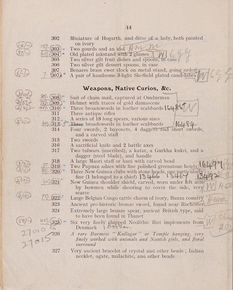 cor, C4/&gt; ee 302 la rr 305 306 307 311 SI 2y 314 315 316 317 318 —_ at - 320) mee 323 324 327 14 Miniature of Hogarth, and UAE Ota pe both painted on ivory A Two gourds and an idol riz A en he Old plated inkstand with 2” Meme x A) Two silver gilt fruit dishes and spoons, i case | Two silver gilt dessert spoons, in case Benares brass ewer clock on metal stand, going orden y Weapons, Native Curios, &amp;c. enrecanmtiie™ Suit of chain mail, captured at Omdurman ie Helmet with traces of gold damascene vA Three broadswords in leather scabbards Vou pel Three antique rifles 4 _-heee broadswords in leather ean bande es oe and a carved staff Two swords A sacrificial knife and 2 battle axes Two tulwars (inscribed), a katar, a Gurkha kukri, and a dagger (steel blade), and handle A large Maori staff or hani with carved head   Three New Guinea clubs with stone heads, one, articular fine (1 belonged to a chief) JHYUSG +2446 L New Guinea shoulder shield, carved, worn under left arm’ by bowmen while shooting tosicoverti the; side, very} scarce Extremely large bronze spear, ancient British type, said to have been found in Thanet Denmark A yare ee “ Kullagar’’ or Temple hanging, very finely worked with animals and Nautch girls, and floral surround Very ancient bracelet of crystal and other beads ; necklet, agate, malachite, ana other beads pe) Indian