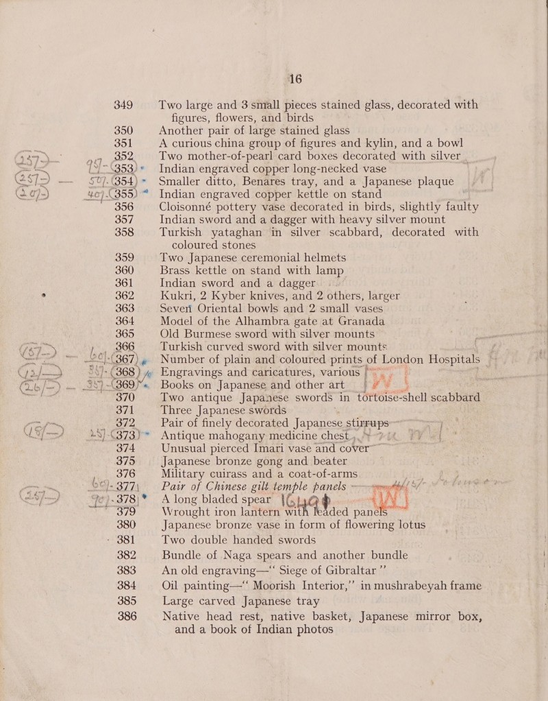 349 350 351 392. 4353) « } 26). 356 357 358 359 360 361 362 363 364 365 366 (367) 370 371} 372 374 375 376 379 380 382 383 384 385 386 16 Two large and 3 small pieces stained glass, decorated with figures, flowers, and birds Another pair of large stained glass A curious china group of figures and kylin, and a bowl Two mother-of-pearl card boxes decorated with silver Indian engraved copper long-necked vase | Smaller ditto, Benares tray, and a Japanese plaque Indian engraved copper kettle on stand Cloisonné pottery vase decorated in birds, slightly faulty Indian sword and a dagger with heavy silver mount Turkish yataghan in silver scabbard, decorated with coloured stones | Two Japanese ceremonial helmets Brass kettle on stand with lamp Indian sword and a dagger | . Kukri, 2 Kyber knives, and 2 others, larger Sever Oriental bowls and 2 small vases Model of the Alhambra gate at Granada Old Burmese sword with silver mounts Turkish curved sword with silver mounts | Number of plain and coloured prints | of London Hospitals Engravings and caricatures, various | é Books on Japanese and other art ty — Two antique Japanese swords in TOrtsise shell scabbard Three Japanese swords Pair of finely decorated Japanese seeps Bara ay: Antique mahogany medicine chest, °-#it FY -{ Unusual pierced Imari vase and cover™ Japanese bronze gong and beater Military cuirass and a coat-of-arms Paw of Chinese gilt ae panels - sonoted { A long bladed spear lOHa®P Wy Wrought iron lantern wit ded panels Japanese bronze vase in form of flowering lotus Two double handed swords Bundle of Naga spears and another bundle An old engraving—“ Siege of Gibraltar ”’ Oil painting—* Moorish Interior,’ in mushrabeyah frame Large carved Japanese tray Native head rest, native basket, Japanese mirror box, and a book of Indian photos
